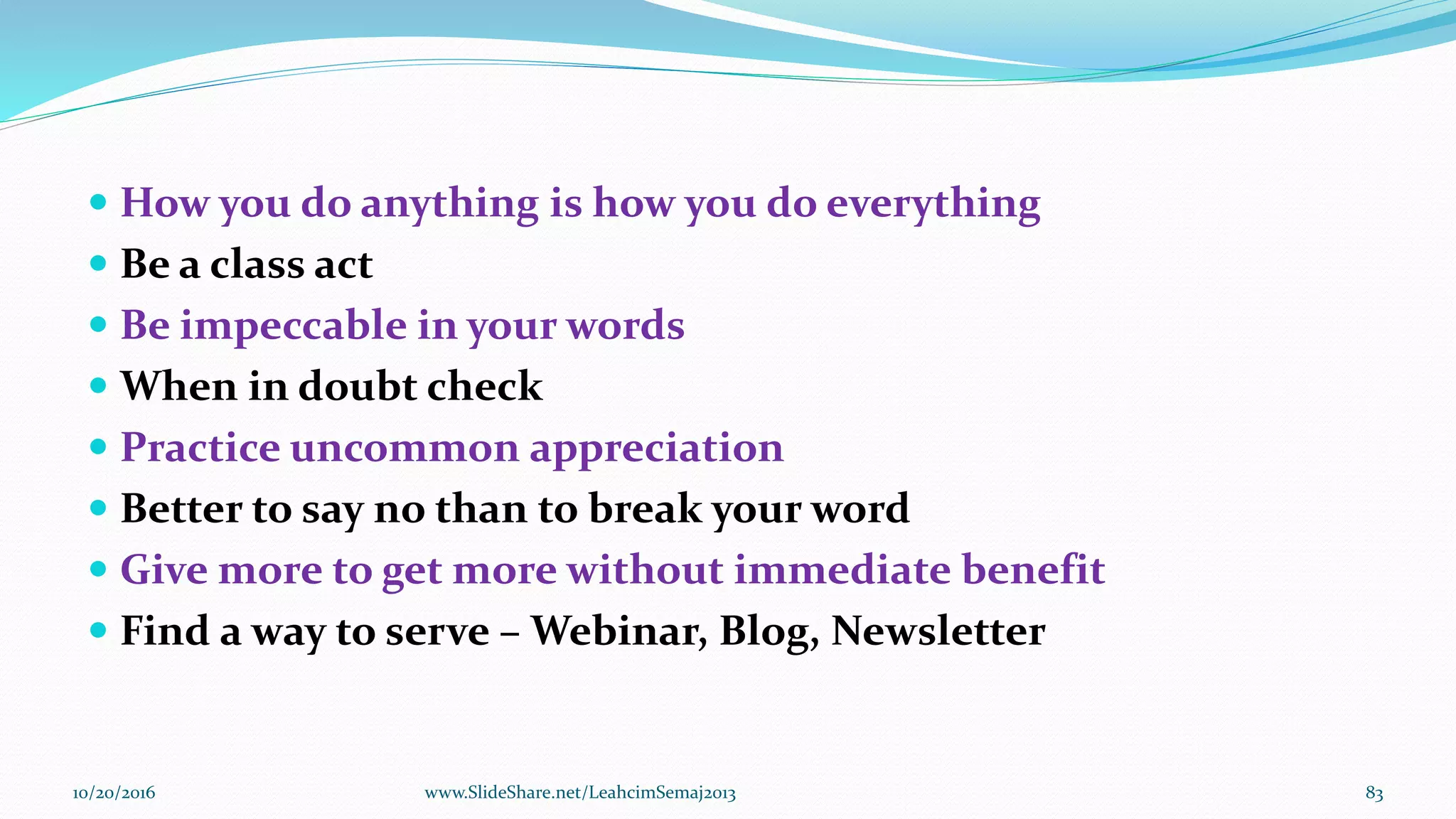  How you do anything is how you do everything
 Be a class act
 Be impeccable in your words
 When in doubt check
 Practice uncommon appreciation
 Better to say no than to break your word
 Give more to get more without immediate benefit
 Find a way to serve – Webinar, Blog, Newsletter
10/20/2016 83www.SlideShare.net/LeahcimSemaj2013
 