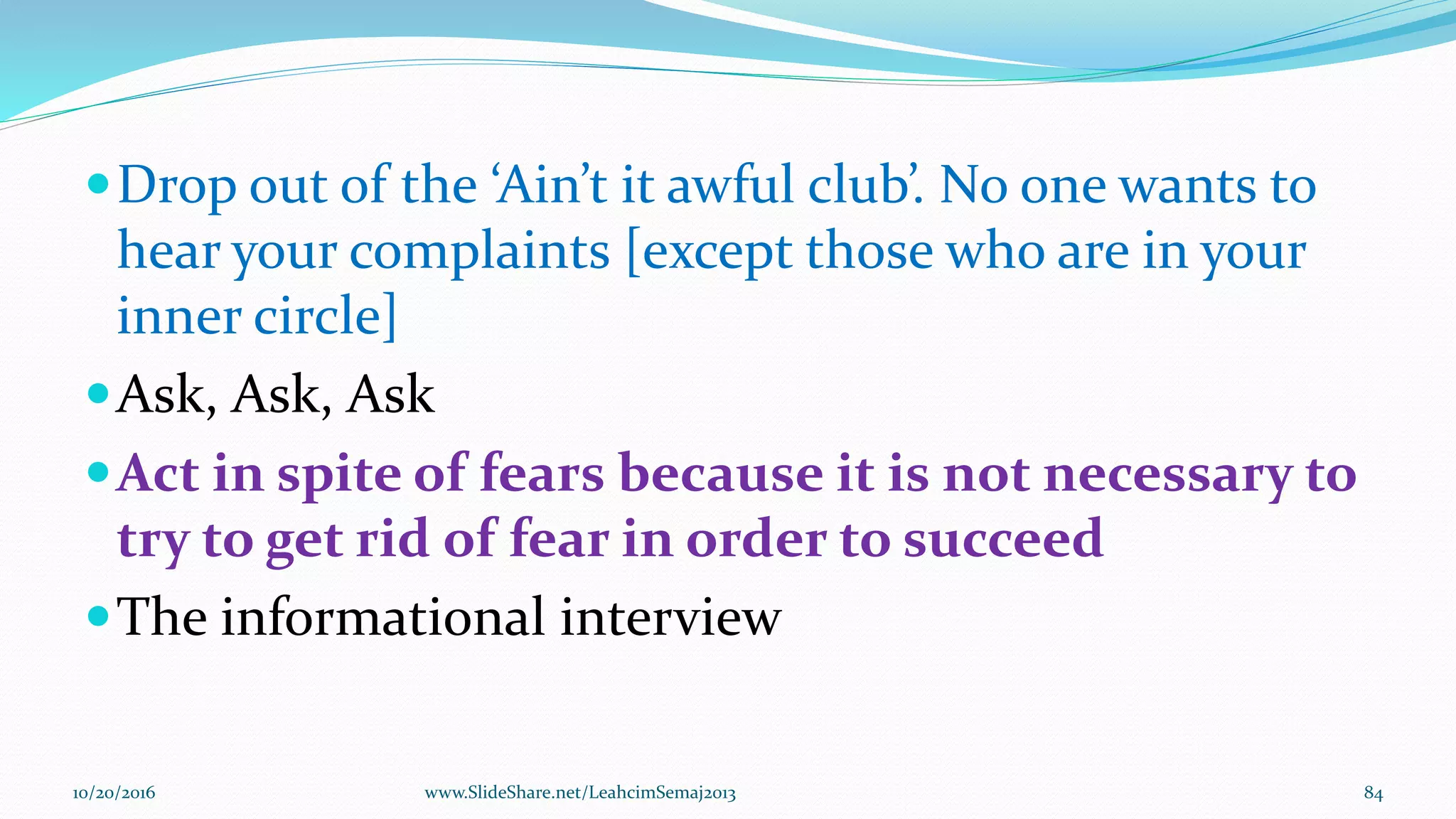 Drop out of the ‘Ain’t it awful club’. No one wants to
hear your complaints [except those who are in your
inner circle]
Ask, Ask, Ask
Act in spite of fears because it is not necessary to
try to get rid of fear in order to succeed
The informational interview
10/20/2016 84www.SlideShare.net/LeahcimSemaj2013
 
