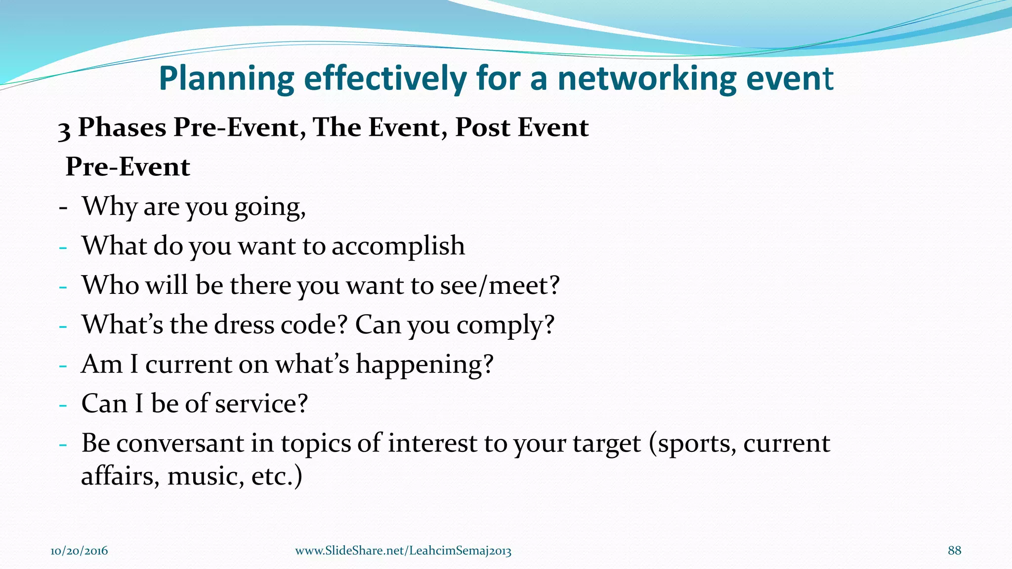 Planning effectively for a networking event
3 Phases Pre-Event, The Event, Post Event
Pre-Event
- Why are you going,
- What do you want to accomplish
- Who will be there you want to see/meet?
- What’s the dress code? Can you comply?
- Am I current on what’s happening?
- Can I be of service?
- Be conversant in topics of interest to your target (sports, current
affairs, music, etc.)
10/20/2016 88www.SlideShare.net/LeahcimSemaj2013
 