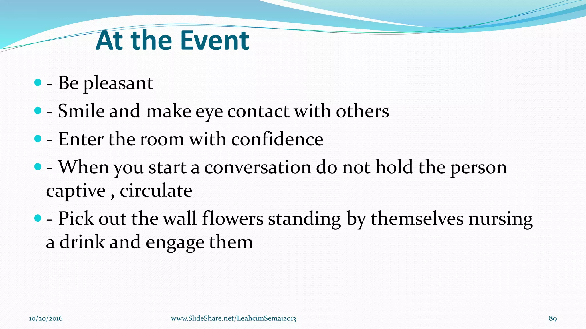 At the Event
 - Be pleasant
 - Smile and make eye contact with others
 - Enter the room with confidence
 - When you start a conversation do not hold the person
captive , circulate
 - Pick out the wall flowers standing by themselves nursing
a drink and engage them
10/20/2016 89www.SlideShare.net/LeahcimSemaj2013
 