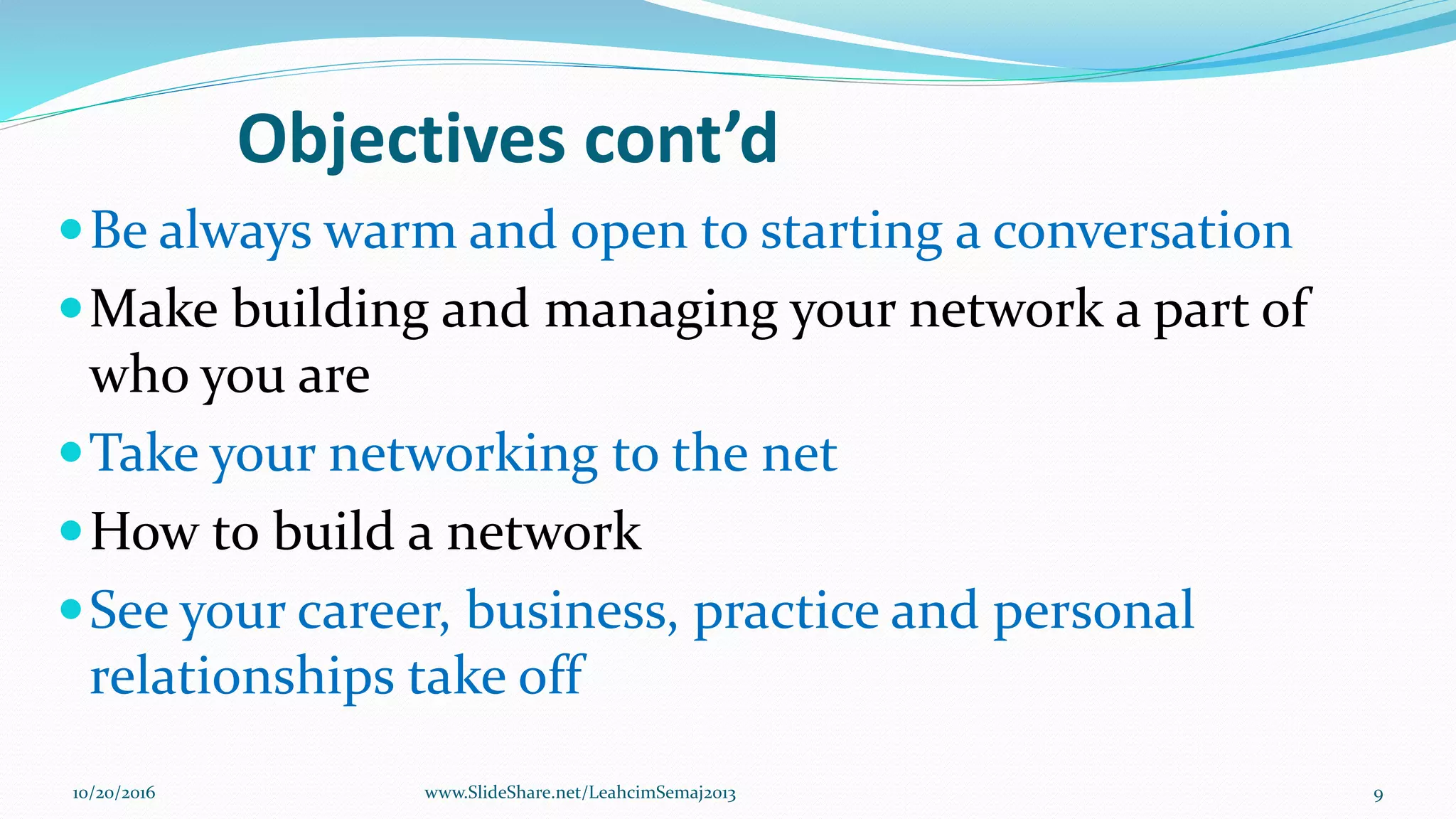 Objectives cont’d
Be always warm and open to starting a conversation
Make building and managing your network a part of
who you are
Take your networking to the net
How to build a network
See your career, business, practice and personal
relationships take off
10/20/2016 9www.SlideShare.net/LeahcimSemaj2013
 