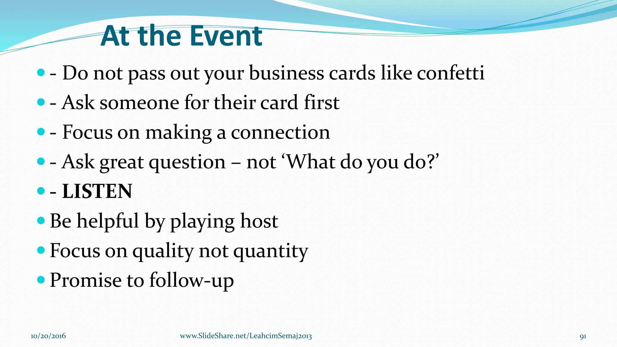 At the Event
 - Do not pass out your business cards like confetti
 - Ask someone for their card first
 - Focus on making a connection
 - Ask great question – not ‘What do you do?’
 - LISTEN
 Be helpful by playing host
 Focus on quality not quantity
 Promise to follow-up
10/20/2016 91www.SlideShare.net/LeahcimSemaj2013
 