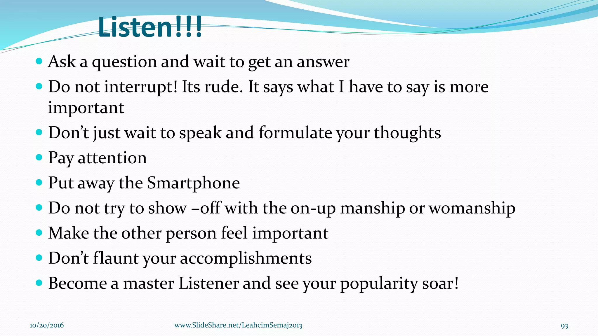 Listen!!!
 Ask a question and wait to get an answer
 Do not interrupt! Its rude. It says what I have to say is more
important
 Don’t just wait to speak and formulate your thoughts
 Pay attention
 Put away the Smartphone
 Do not try to show –off with the on-up manship or womanship
 Make the other person feel important
 Don’t flaunt your accomplishments
 Become a master Listener and see your popularity soar!
10/20/2016 93www.SlideShare.net/LeahcimSemaj2013
 