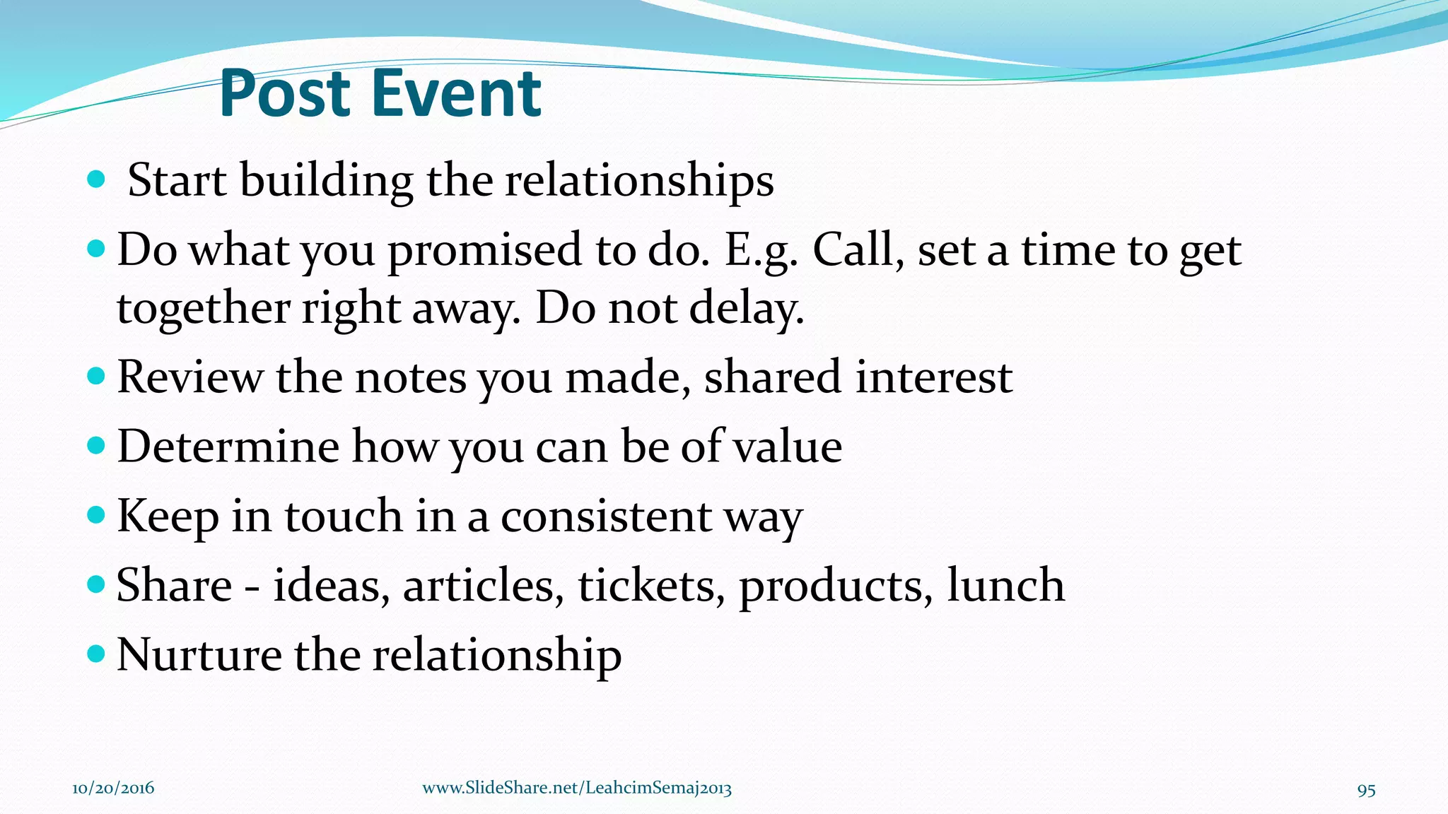 Post Event
 Start building the relationships
 Do what you promised to do. E.g. Call, set a time to get
together right away. Do not delay.
 Review the notes you made, shared interest
 Determine how you can be of value
 Keep in touch in a consistent way
 Share - ideas, articles, tickets, products, lunch
 Nurture the relationship
10/20/2016 95www.SlideShare.net/LeahcimSemaj2013
 