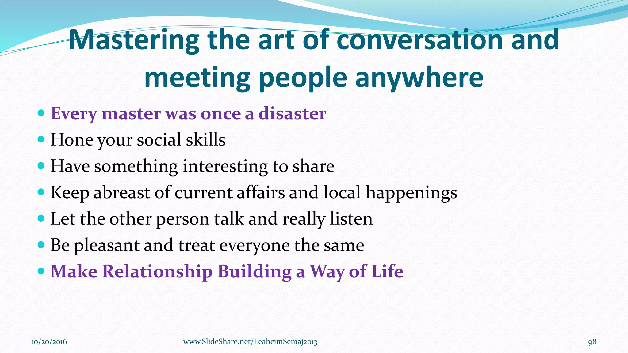 Mastering the art of conversation and
meeting people anywhere
 Every master was once a disaster
 Hone your social skills
 Have something interesting to share
 Keep abreast of current affairs and local happenings
 Let the other person talk and really listen
 Be pleasant and treat everyone the same
 Make Relationship Building a Way of Life
10/20/2016 98www.SlideShare.net/LeahcimSemaj2013
 