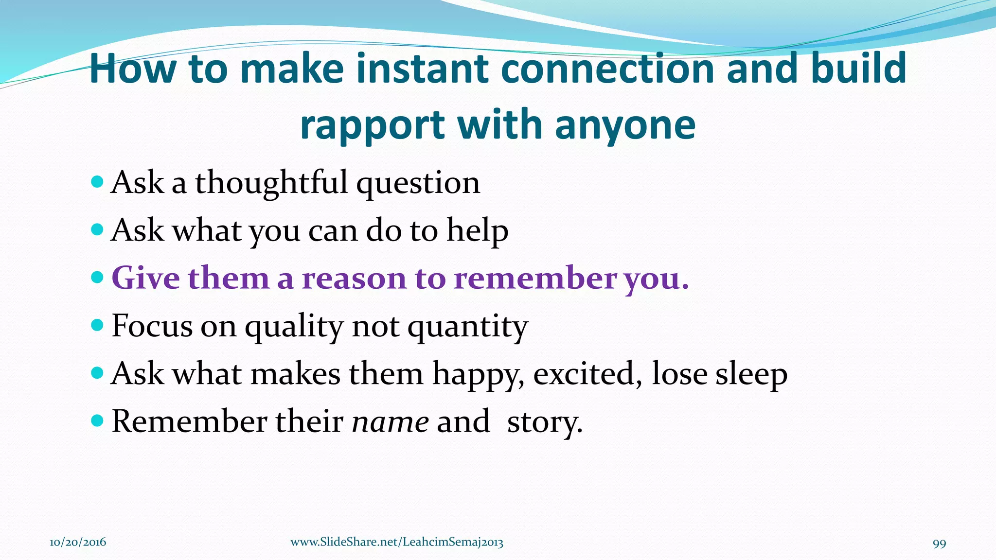 How to make instant connection and build
rapport with anyone
 Ask a thoughtful question
 Ask what you can do to help
 Give them a reason to remember you.
 Focus on quality not quantity
 Ask what makes them happy, excited, lose sleep
 Remember their name and story.
10/20/2016 99www.SlideShare.net/LeahcimSemaj2013
 