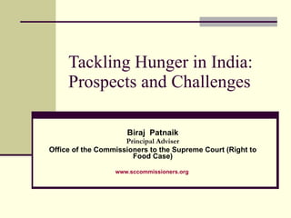 Tackling Hunger in India: Prospects and Challenges Biraj  Patnaik Principal Adviser Office of the Commissioners to the Supreme Court (Right to Food Case) www.sccommissioners.org   