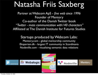 Partner at Webcom ApS - fine web since 1996
Founder of Mentory
Co-author of the Danish Twitter book
“Twitter - mass communication with140 characters”
Affiliated at The Danish Institute for Futures Studies
Startups produced by Webcom Labs:
Mentory.com - global mentorship community
Eksperten.dk - largest IT community in Scandinavia
Nodeville.com - visualizing semantic data relations
Natasha Friis Saxberg
Thursday, October 22, 2009
 