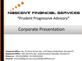 Nascent financial services
              “Prudent Progressive Advisory”

               Corporate Presentation



Corporate Office:- No. 2P, Shree Girivar Apt., S.V.P Road, Kandivali(w), Mumbai-67
Registered Office:- 402, Manisha Apt., Kedarmal Road, Malad(E), Mumbai-97
Phone no.:- 022-65220090, +91 9224335262
Email Id:- nascentfs@gmail.com,nascentfs@rediffmail.com
 