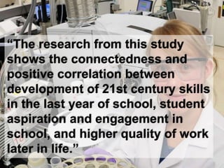 “The research from this study
shows the connectedness and
positive correlation between
development of 21st century skills
in the last year of school, student
aspiration and engagement in
school, and higher quality of work
later in life.”
 