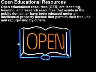 Open Educational Resources
Open educational resources (OER) are teaching,
learning, and research resources that reside in the
public domain or have been released under an
intellectual property license that permits their free use
and repurposing by others.
 