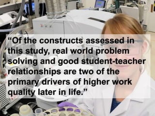 “Of the constructs assessed in
this study, real world problem
solving and good student-teacher
relationships are two of the
primary drivers of higher work
quality later in life.”
 