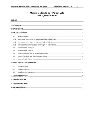 Envio de RPS em Lote – Instruções e Layout Versão do Manual: 3.4 pág. 2 
Manual de Envio de RPS em Lote 
Instruções e Layout 
ÍNDICE 
1. INTRODUÇÃO .................................................................................................................................................... 3 
2. ESPECIFICAÇÕES ................................................................................................................................................ 3 
3. LAYOUT DO ARQUIVO ....................................................................................................................................... 4 
3.1 INSTRUÇÕES GERAIS .......................................................................................................................................... 4 
3.1.1 SERVIÇOS SEM IDENTIFICAÇÃO DO INTERMEDIÁRIO (PARA RPS E RPS-M): .................................................................. 4 
3.1.2 SERVIÇOS SEM IDENTIFICAÇÃO DO INTERMEDIÁRIO (PARA RPS-C): ............................................................................. 4 
3.1.3 SERVIÇOS COM OBRIGATORIEDADE DE IDENTIFICAÇÃO DO INTERMEDIÁRIO: .................................................................. 5 
3.2 REGISTRO TIPO 1 – CABEÇALHO .......................................................................................................................... 6 
3.3 REGISTRO TIPO 2 – DETALHE .............................................................................................................................. 7 
3.4 REGISTRO TIPO 5 – DETALHE DO INTERMEDIÁRIO DO SERVIÇO .................................................................................. 10 
3.5 REGISTRO TIPO 3 - DETALHE (EXCLUSIVO PARA CUPONS) ....................................................................................... 10 
3.6 REGISTRO TIPO 9 – RODAPÉ ............................................................................................................................. 12 
4. ERROS, ALERTAS E PROCEDIMENTOS ............................................................................................................... 13 
4.1 RELAÇÃO DE ERROS......................................................................................................................................... 13 
4.2 RELAÇÃO DE ALERTAS ...................................................................................................................................... 19 
4.3 RELAÇÃO DE PROCEDIMENTOS .......................................................................................................................... 20 
5. ARQUIVO DE RETORNO .................................................................................................................................... 21 
6. ACESSO AO SISTEMA ........................................................................................................................................ 21 
7. ARQUIVO DE EXEMPLO .................................................................................................................................... 21 
8. MAIS INFORMAÇÕES ........................................................................................................................................ 21 
 