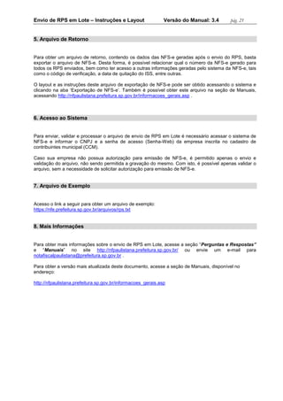 Envio de RPS em Lote – Instruções e Layout Versão do Manual: 3.4 pág. 21 
5. Arquivo de Retorno 
Para obter um arquivo de retorno, contendo os dados das NFS-e geradas após o envio do RPS, basta exportar o arquivo de NFS-e. Desta forma, é possível relacionar qual o número da NFS-e gerado para todos os RPS enviados, bem como ter acesso a outras informações geradas pelo sistema da NFS-e, tais como o código de verificação, a data de quitação do ISS, entre outras. 
O layout e as instruções deste arquivo de exportação de NFS-e pode ser obtido acessando o sistema e clicando na aba ‘Exportação de NFS-e’. Também é possível obter este arquivo na seção de Manuais, acessando http://nfpaulistana.prefeitura.sp.gov.br/informacoes_gerais.asp . 
6. Acesso ao Sistema 
Para enviar, validar e processar o arquivo de envio de RPS em Lote é necessário acessar o sistema de NFS-e e informar o CNPJ e a senha de acesso (Senha-Web) da empresa inscrita no cadastro de contribuintes municipal (CCM). 
Caso sua empresa não possua autorização para emissão de NFS-e, é permitido apenas o envio e validação do arquivo, não sendo permitida a gravação do mesmo. Com isto, é possível apenas validar o arquivo, sem a necessidade de solicitar autorização para emissão de NFS-e. 
7. Arquivo de Exemplo 
Acesso o link a seguir para obter um arquivo de exemplo: 
https://nfe.prefeitura.sp.gov.br/arquivos/rps.txt 
8. Mais Informações 
Para obter mais informações sobre o envio de RPS em Lote, acesse a seção “Perguntas e Respostas” e “Manuais” no site http://nfpaulistana.prefeitura.sp.gov.br/ ou envie um e-mail para notafiscalpaulistana@prefeitura.sp.gov.br . 
Para obter a versão mais atualizada deste documento, acesse a seção de Manuais, disponível no endereço: 
http://nfpaulistana.prefeitura.sp.gov.br/informacoes_gerais.asp 