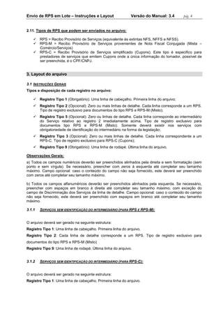 Envio de RPS em Lote – Instruções e Layout Versão do Manual: 3.4 pág. 4 
2.11. Tipos de RPS que podem ser enviados no arquivo: 
 RPS = Recibo Provisório de Serviços (equivalente às extintas NFS, NFFS e NFSS). 
 RPS-M = Recibo Provisório de Serviços provenientes de Nota Fiscal Conjugada (Mista – Comércio/Serviços) 
 RPS-C = Recibo Provisório de Serviços simplificado (Cupons). Este tipo é especifico para prestadores de serviços que emitem Cupons onde a única informação do tomador, possível de ser preenchida, é o CPF/CNPJ. 
3. Layout do arquivo 
3.1 INSTRUÇÕES GERAIS 
Tipos e disposição de cada registro no arquivo: 
 Registro Tipo 1 (Obrigatório): Uma linha de cabeçalho. Primeira linha do arquivo; 
 Registro Tipo 2 (Opcional): Zero ou mais linhas de detalhe. Cada linha corresponde a um RPS. Tipo de registro exclusivo para documentos do tipo RPS e RPS-M (Misto); 
 Registro Tipo 5 (Opcional): Zero ou linhas de detalhe. Cada linha corresponde ao intermediário do Serviço relativo ao registro 2 imediatamente acima. Tipo de registro exclusivo para documentos tipo RPS e RPS-M (Misto). Somente deverá existir nos serviços com obrigatoriedade de identificação do intermediário na forma da legislação; 
 Registro Tipo 3 (Opcional): Zero ou mais linhas de detalhe. Cada linha correspondente a um RPS-C. Tipo de registro exclusivo para RPS-C (Cupons); 
 Registro Tipo 9 (Obrigatório): Uma linha de rodapé. Última linha do arquivo. 
Observações Gerais: 
a) Todos os campos numéricos deverão ser preenchidos alinhados pela direita e sem formatação (sem ponto e sem vírgula). Se necessário, preencher com zeros à esquerda até completar seu tamanho máximo. Campo opcional: caso o conteúdo do campo não seja fornecido, este deverá ser preenchido com zeros até completar seu tamanho máximo. 
b) Todos os campos alfanuméricos deverão ser preenchidos alinhados pela esquerda. Se necessário, preencher com espaços em branco à direita até completar seu tamanho máximo, com exceção do campo de Discriminação dos Serviços da linha de detalhe. Campo opcional: caso o conteúdo do campo não seja fornecido, este deverá ser preenchido com espaços em branco até completar seu tamanho máximo. 
3.1.1 SERVIÇOS SEM IDENTIFICAÇÃO DO INTERMEDIÁRIO (PARA RPS E RPS-M): 
O arquivo deverá ser gerado na seguinte estrutura: 
Registro Tipo 1: Uma linha de cabeçalho. Primeira linha do arquivo. 
Registro Tipo 2: Cada linha de detalhe corresponde a um RPS. Tipo de registro exclusivo para documentos do tipo RPS e RPS-M (Misto) 
Registro Tipo 9: Uma linha de rodapé. Última linha do arquivo. 
3.1.2 SERVIÇOS SEM IDENTIFICAÇÃO DO INTERMEDIÁRIO (PARA RPS-C): 
O arquivo deverá ser gerado na seguinte estrutura: 
Registro Tipo 1: Uma linha de cabeçalho. Primeira linha do arquivo.  