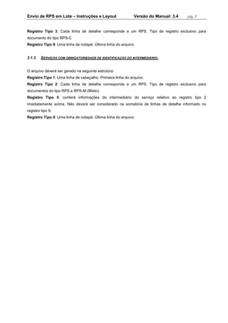 Envio de RPS em Lote – Instruções e Layout Versão do Manual: 3.4 pág. 5 
Registro Tipo 3: Cada linha de detalhe corresponde a um RPS. Tipo de registro exclusivo para documento do tipo RPS-C 
Registro Tipo 9: Uma linha de rodapé. Última linha do arquivo. 
3.1.3 SERVIÇOS COM OBRIGATORIEDADE DE IDENTIFICAÇÃO DO INTERMEDIÁRIO: 
O arquivo deverá ser gerado na seguinte estrutura: 
Registro Tipo 1: Uma linha de cabeçalho. Primeira linha do arquivo. 
Registro Tipo 2: Cada linha de detalhe corresponde a um RPS. Tipo de registro exclusivo para documentos do tipo RPS e RPS-M (Misto) 
Registro Tipo 5: conterá informações do intermediário do serviço relativo ao registro tipo 2 imediatamente acima. Não deverá ser considerado na somatória de linhas de detalhe informado no registro tipo 9; 
Registro Tipo 9: Uma linha de rodapé. Última linha do arquivo. 
 
