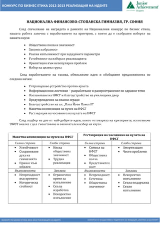 КОНКУРС ПО БИЗНЕС ЕТИКА 2012-2013 РЕАЛИЗАЦИЯ НА ИДЕИТЕ КОНКУРСЪТ СЕ ОСЪЩЕСТВЯВА С ПОДКРЕПАТА НА ФОНДАЦИЯ „АМЕРИКА ЗА БЪЛГАРИЯ“
КОНКУРС ПО БИЗНЕС ЕТИКА 2012-2013 РЕАЛИЗАЦИЯ НА ИДЕИТЕ
НАЦИОНАЛНА ФИНАНСОВО-СТОПАНСКА ГИМНАЗИЯ, ГР. СОФИЯ
След спечелване на наградата в рамките на Националния конкурс по бизнес етика,
нашата работа започна с изработването на критерии, с които да е съобразен изборът на
нашата кауза:
 Обществена полза и значимост
 Законосъобразност
 Реална изпълнимост при зададените параметри
 Устойчивост на избора и реализацията
 Ориентация към непопулярен проблем
 Избор на целева група
След изработването на такива, обмислихме идеи и обобщихме предложенията по
следния начин:
 Ултразвуково устройство против кучета
 Информационни листовки – разработване и разпространение по здравни теми
 Озеленяване на НФСГ и благоустройство на училищния двор
 Предупреждения за опасни сгради
 Благоустройство на пл. „Папа Йоан Павел II“
 Макетна композиция за музея на НФСГ
 Реставрация на часовника на кулата на НФСГ
След подбор на две от най-добрите идеи, които отговаряха на критериите, изготвихме
SWOT анализ с цел съпоставяне и окончателен избор на кауза:
Реставрация на часовника на кулата на
НФСГ
Силни страни Слаби страни
 Символ на
НФСГ
 Обществена
полза
 Представител
ност
 Амортизация
 Чести проблеми
Възможности Заплахи
 Непреходност
 Естетика
 Обществена
значимост
 Некоректно
изпълнение
 Скъпа поддръжка
 Скъпо
изпълнение
Макетна композиция за музея на НФСГ
Силни страни Слаби страни
 Устойчивост
 Съхраняване
духа на
гимназията
 Принос към
юбилея
 Ниска
обществена
значимост
 Трудна
реализация
Възможности Заплахи
 Непреходност
във времето
 Историческа
стойност
 Ограничено
време за
изпълнение
 Скъпа
изработка
 Некоректно
изпълнение
 