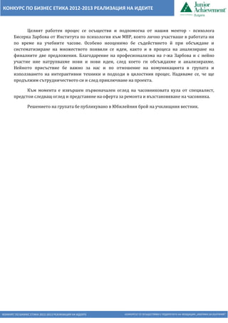 КОНКУРС ПО БИЗНЕС ЕТИКА 2012-2013 РЕАЛИЗАЦИЯ НА ИДЕИТЕ КОНКУРСЪТ СЕ ОСЪЩЕСТВЯВА С ПОДКРЕПАТА НА ФОНДАЦИЯ „АМЕРИКА ЗА БЪЛГАРИЯ“
КОНКУРС ПО БИЗНЕС ЕТИКА 2012-2013 РЕАЛИЗАЦИЯ НА ИДЕИТЕ
Целият работен процес се осъществи и подпомогна от нашия ментор - психолога
Бисерка Зарбова от Института по психология към МВР, която лично участваше в работата ни
по време на учебните часове. Особено неоценимо бе съдействието й при обсъждане и
систематизиране на множеството появили се идеи, както и в процеса на анализиране на
финалните две предложения. Благодарение на професионализма на г-жа Зарбова и с нейно
участие ние натрупвахме нови и нови идеи, след което ги обсъждахме и анализирахме.
Нейното присъствие бе важно за нас и по отношение на комуникацията в групата и
използването на интерактивни техники и подходи в цялостния процес. Надяваме се, че ще
продължим сътрудничеството си и след приключване на проекта.
Към момента е извършен първоначален оглед на часовниковата кула от специалист,
предстои следващ оглед и представяне на оферта за ремонта и възстановяване на часовника.
Решението на групата бе публикувано в Юбилейния брой на училищния вестник.
 