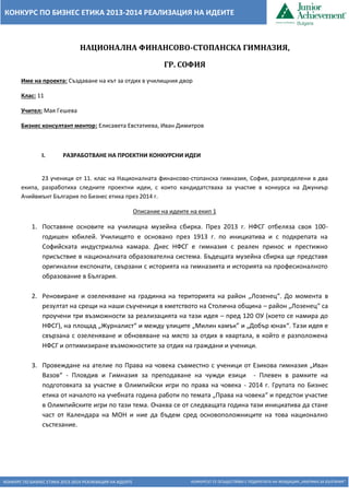 КОНКУРС ПО БИЗНЕС ЕТИКА 2013-2014 РЕАЛИЗАЦИЯ НА ИДЕИТЕ КОНКУРСЪТ СЕ ОСЪЩЕСТВЯВА С ПОДКРЕПАТА НА ФОНДАЦИЯ „АМЕРИКА ЗА БЪЛГАРИЯ“ 
КОНКУРС ПО БИЗНЕС ЕТИКА 2013-2014 РЕАЛИЗАЦИЯ НА ИДЕИТЕ 
НАЦИОНАЛНА ФИНАНСОВО-СТОПАНСКА ГИМНАЗИЯ, 
ГР. СОФИЯ 
Име на проекта: Създаване на кът за отдих в училищния двор 
Клас: 11 
Учител: Мая Гешева 
Бизнес консултант ментор: Елисавета Евстатиева, Иван Димитров 
I. РАЗРАБОТВАНЕ НА ПРОЕКТНИ КОНКУРСНИ ИДЕИ 
23 ученици от 11. клас на Националната финансово-стопанска гимназия, София, разпределени в два екипа, разработиха следните проектни идеи, с които кандидатстваха за участие в конкурса на Джуниър Ачийвмънт България по Бизнес етика през 2014 г. 
Описание на идеите на екип 1 
1. Поставяне основите на училищна музейна сбирка. През 2013 г. НФСГ отбеляза своя 100- годишен юбилей. Училището е основано през 1913 г. по инициатива и с подкрепата на Софийската индустриална камара. Днес НФСГ е гимназия с реален принос и престижно присъствие в националната образователна система. Бъдещата музейна сбирка ще представя оригинални експонати, свързани с историята на гимназията и историята на професионалното образование в България. 
2. Реновиране и озеленяване на градинка на територията на район „Лозенец“. До момента в резултат на срещи на наши съученици в кметството на Столична община – район „Лозенец“ са проучени три възможности за реализацията на тази идея – пред 120 ОУ (което се намира до НФСГ), на площад „Журналист“ и между улиците „Милин камък” и „Добър юнак“. Тази идея е свързана с озеленяване и обновяване на място за отдих в квартала, в който е разположена НФСГ и оптимизиране възможностите за отдих на граждани и ученици. 
3. Провеждане на ателие по Права на човека съвместно с ученици от Езикова гимназия „Иван Вазов“ - Пловдив и Гимназия за преподаване на чужди езици - Плевен в рамките на подготовката за участие в Олимпийски игри по права на човека - 2014 г. Групата по Бизнес етика от началото на учебната година работи по темата „Права на човека“ и предстои участие в Олимпийските игри по тази тема. Очаква се от следващата година тази инициатива да стане част от Календара на МОН и ние да бъдем сред основоположниците на това национално състезание. 
 