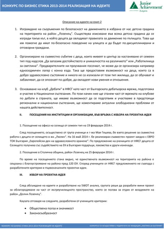 КОНКУРС ПО БИЗНЕС ЕТИКА 2013-2014 РЕАЛИЗАЦИЯ НА ИДЕИТЕ КОНКУРСЪТ СЕ ОСЪЩЕСТВЯВА С ПОДКРЕПАТА НА ФОНДАЦИЯ „АМЕРИКА ЗА БЪЛГАРИЯ“ 
КОНКУРС ПО БИЗНЕС ЕТИКА 2013-2014 РЕАЛИЗАЦИЯ НА ИДЕИТЕ 
Описание на идеите на екип 2 
1. Изграждане на съоръжения по безопасност на движението в избрана от нас детска градина на територията на район „Лозенец“. Съществува изискване във всяка детска градина да се изгради такъв кът, в който децата да овладяват правилата за движение по пътищата. Това ще им помогне да имат по-безопасно поведение на улицата и да бъдат по-дисциплинирани и отговорни граждани. 
2. Организиране на съвместно събитие с деца, които живеят в център за настаняване от семеен тип под надслов „Да запазим достойнството и уникалността на различието“ или „Работилница за светлина“. Предварителните ни проучвания посочват, че може да се организира например едноседмичен лагер с конна езда. Така ще предоставим възможност на деца, които са в добро здравословно състояние и никога не са излизали от този тип жилища, да се обучават и забавляват, да се опознаят по-добре, да овладеят нови умения и отношения. 
3. Основаване на клуб „Дебати“ в НФСГ като част от Българската дебатьорска мрежа, подготовка и участие в Национални състезания. По този начин ние ще станем част от мрежата на клубове по дебати в страната, ще имаме възможност да се подготвим и участваме в предстоящи регионални и национални състезания, ще коментираме актуални злободневни проблеми от нашата действителност. 
II. ПОСЕЩЕНИЯ НА ИНСТИТУЦИИ И ОРГАНИЗАЦИИ, ВЪВ ВРЪЗКА С ИЗБОРА НА ПРОЕКТНА ИДЕЯ 
1. Посещение на офиса на селища от семеен тип на 19 февруари 2014 г. 
След посещението, осъществено от група ученици и г-жа Мая Гешева, бе взето решение за съвместна работа с децата от селището в жк „Люлин“. На 16 май 2014 г. бе реализиран съвместен проект заедно с ЕВРО ТОК България „Европейски ден на здравословното хранене“. По предложение на учениците от НФСГ децата от Селището получиха със съдействието на ЕК в България подаръци, лакомства и други изненади. 
2. Посещение в Столична община, район Лозенец на 25 февруари 2014 г. 
По време на посещението стана видно, че единствената възможност на територията на района е свързана с благоустрояване на района пред 120 ОУ. Според учениците от НФСГ предложението не съвпада с разработените критерии и първоначалните проектни идеи. 
III. ИЗБОР НА ПРОЕКТНА ИДЕЯ 
След обсъждане на идеите и разработване на SWOT анализ, групата реши да разработи мини проект за облагородяване на част от вътреучилищното пространство, което се ползва за отдих от младежите на район „Долни Лозенец“. 
Каузата отговаря на следните, разработени от учениците критерии: 
 Обществена полза и значимост 
 Законосъобразност  