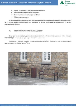 КОНКУРС ПО БИЗНЕС ЕТИКА 2013-2014 РЕАЛИЗАЦИЯ НА ИДЕИТЕ КОНКУРСЪТ СЕ ОСЪЩЕСТВЯВА С ПОДКРЕПАТА НА ФОНДАЦИЯ „АМЕРИКА ЗА БЪЛГАРИЯ“ 
КОНКУРС ПО БИЗНЕС ЕТИКА 2013-2014 РЕАЛИЗАЦИЯ НА ИДЕИТЕ 
 Реална изпълнимост при зададените параметри 
 Устойчивост на избора и реализацията 
 Ориентация към непопулярен проблем 
 Избор на целева група 
За ментори на работния процес бяха определени Елена Евстатиева и Иван Димитров. Комуникацията с тях се осъществяваше по електронен път. Надяваме се, че ще продължим сътрудничеството си и след приключване на проекта. 
IV. ИЗБОР НА ФИРМА И СКЛЮЧВАНЕ НА ДОГОВОР 
След проучване на оферти, разглеждане на ценови листи в Интернет и среща с инж. Велев от фирма ПРО 86 ЕООД бе сключен договор за изработка на пейки и кошчета. 
Извършено е авансово плащане и предстои монтаж на пейките и кошчетата във вътреучилищното пространство на ул. „Розова долина” № 1. 
 