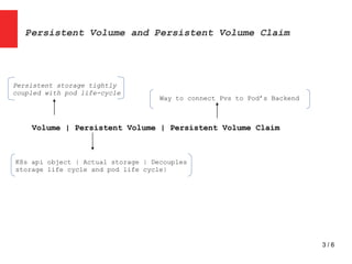 3 / 6
Persistent Volume and Persistent Volume Claim
Volume | Persistent Volume | Persistent Volume Claim
Persistent storage tightly
coupled with pod life-cycle
K8s api object | Actual storage | Decouples
storage life cycle and pod life cycle|
Way to connect Pvs to Pod’s Backend
 