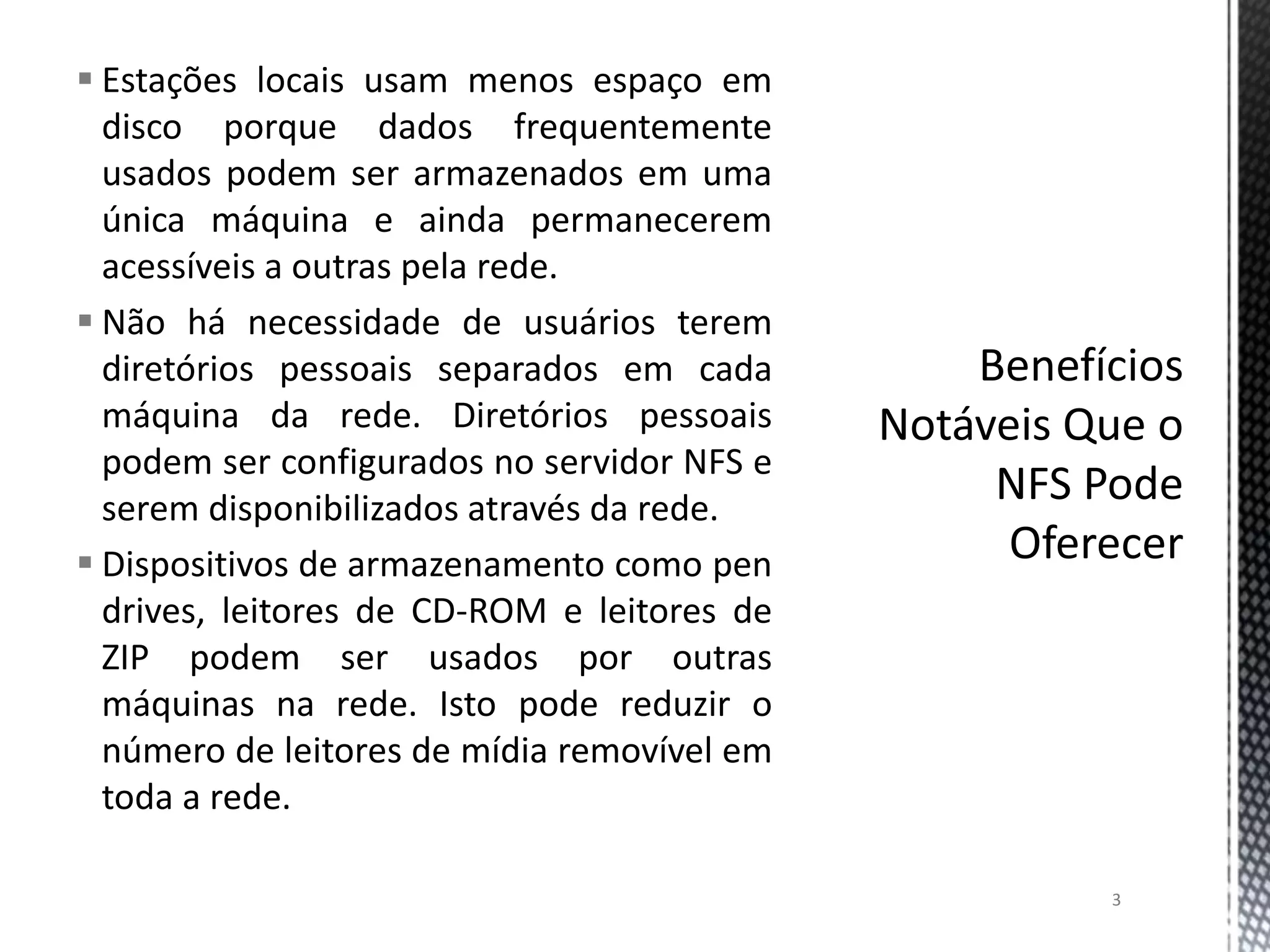  Estações locais usam menos espaço em
disco porque dados frequentemente
usados podem ser armazenados em uma
única máquina e ainda permanecerem
acessíveis a outras pela rede.
 Não há necessidade de usuários terem
diretórios pessoais separados em cada
máquina da rede. Diretórios pessoais
podem ser configurados no servidor NFS e
serem disponibilizados através da rede.
 Dispositivos de armazenamento como pen
drives, leitores de CD-ROM e leitores de
ZIP podem ser usados por outras
máquinas na rede. Isto pode reduzir o
número de leitores de mídia removível em
toda a rede.
3

 