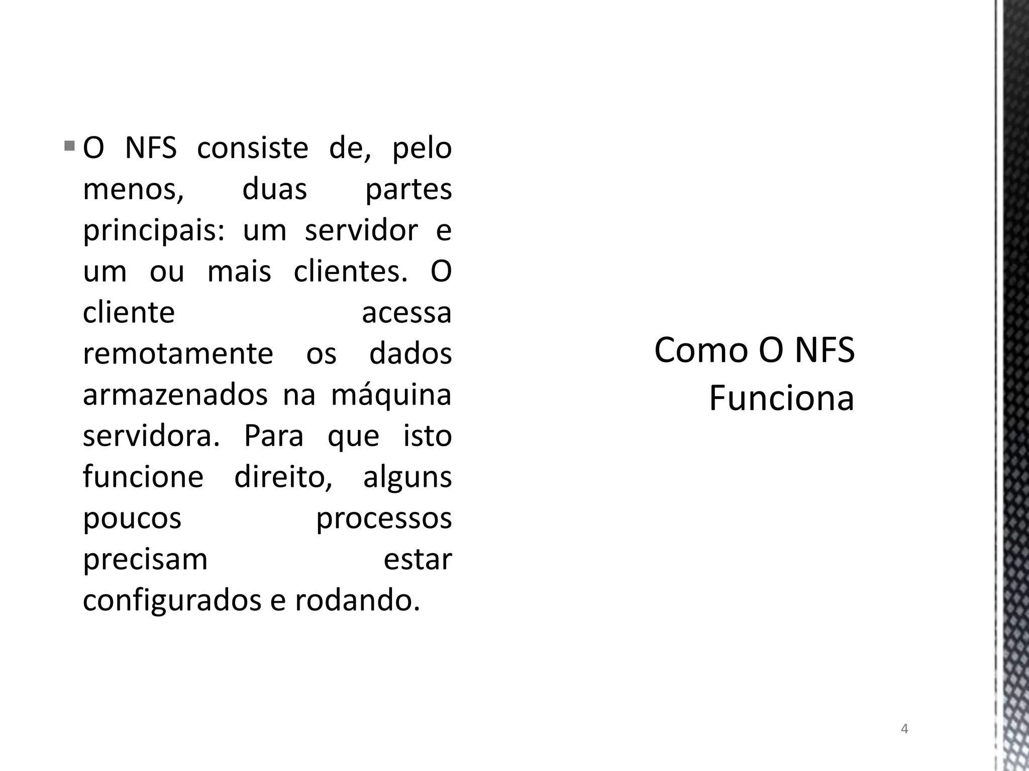  O NFS consiste de, pelo
menos,
duas
partes
principais: um servidor e
um ou mais clientes. O
cliente
acessa
remotamente os dados
armazenados na máquina
servidora. Para que isto
funcione direito, alguns
poucos
processos
precisam
estar
configurados e rodando.

4

 