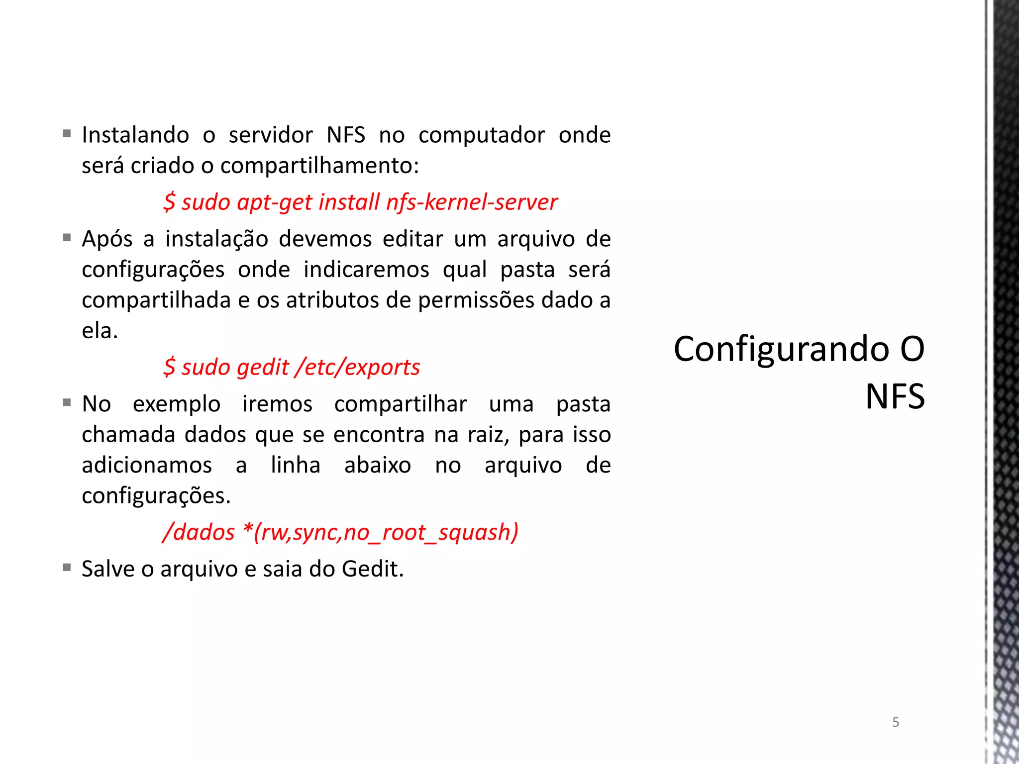  Instalando o servidor NFS no computador onde
será criado o compartilhamento:
$ sudo apt-get install nfs-kernel-server
 Após a instalação devemos editar um arquivo de
configurações onde indicaremos qual pasta será
compartilhada e os atributos de permissões dado a
ela.
$ sudo gedit /etc/exports
 No exemplo iremos compartilhar uma pasta
chamada dados que se encontra na raiz, para isso
adicionamos a linha abaixo no arquivo de
configurações.
/dados *(rw,sync,no_root_squash)
 Salve o arquivo e saia do Gedit.

5

 