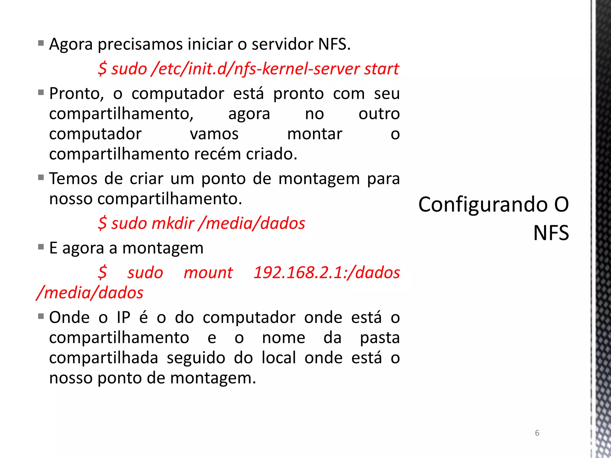  Agora precisamos iniciar o servidor NFS.
$ sudo /etc/init.d/nfs-kernel-server start
 Pronto, o computador está pronto com seu
compartilhamento,
agora
no
outro
computador
vamos
montar
o
compartilhamento recém criado.
 Temos de criar um ponto de montagem para
nosso compartilhamento.
$ sudo mkdir /media/dados
 E agora a montagem
$ sudo mount 192.168.2.1:/dados
/media/dados
 Onde o IP é o do computador onde está o
compartilhamento e o nome da pasta
compartilhada seguido do local onde está o
nosso ponto de montagem.
6

 