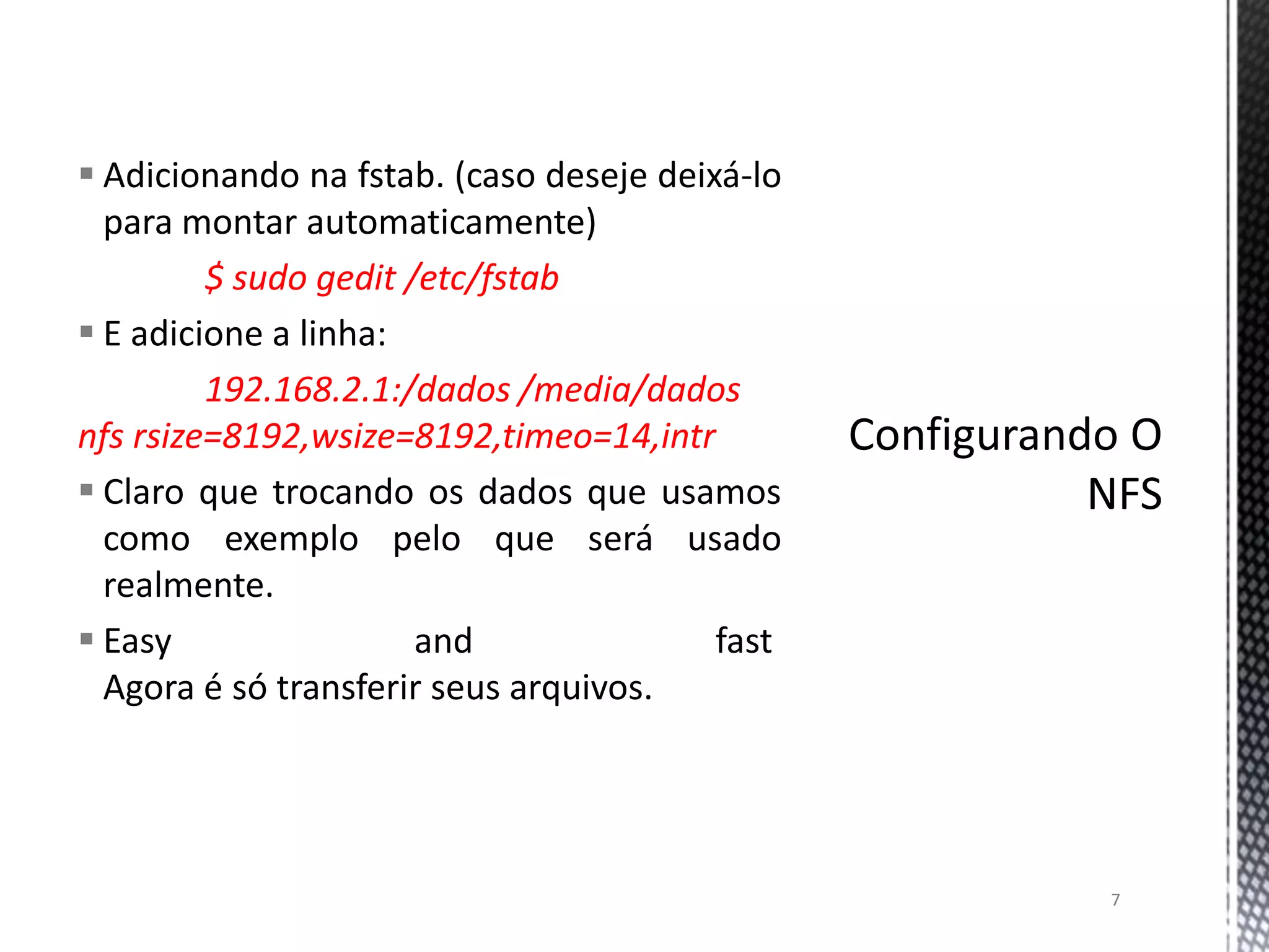  Adicionando na fstab. (caso deseje deixá-lo
para montar automaticamente)
$ sudo gedit /etc/fstab
 E adicione a linha:
192.168.2.1:/dados /media/dados
nfs rsize=8192,wsize=8192,timeo=14,intr
 Claro que trocando os dados que usamos
como exemplo pelo que será usado
realmente.
 Easy
and
fast
Agora é só transferir seus arquivos.

7

 