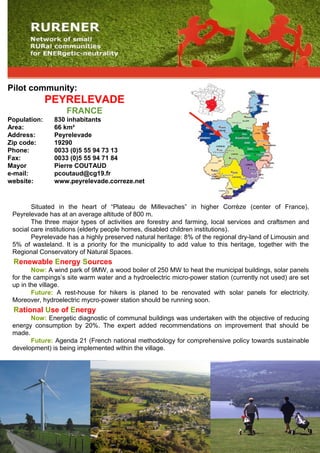 Pilot community:
PEYRELEVADE
FRANCE
Population: 830 inhabitants
Area: 66 km²
Address: Peyrelevade
Zip code: 19290
Phone: 0033 (0)5 55 94 73 13
Fax: 0033 (0)5 55 94 71 84
Mayor Pierre COUTAUD
e-mail: pcoutaud@cg19.fr
website: www.peyrelevade.correze.net
Situated in the heart of “Plateau de Millevaches” in higher Corrèze (center of France),
Peyrelevade has at an average altitude of 800 m.
The three major types of activities are forestry and farming, local services and craftsmen and
social care institutions (elderly people homes, disabled children institutions).
Peyrelevade has a highly preserved natural heritage: 8% of the regional dry-land of Limousin and
5% of wasteland. It is a priority for the municipality to add value to this heritage, together with the
Regional Conservatory of Natural Spaces.
Renewable Energy Sources
Now: A wind park of 9MW, a wood boiler of 250 MW to heat the municipal buildings, solar panels
for the campings’s site warm water and a hydroelectric micro-power station (currently not used) are set
up in the village.
Future: A rest-house for hikers is planed to be renovated with solar panels for electricity.
Moreover, hydroelectric mycro-power station should be running soon.
Rational Use of Energy
Now: Energetic diagnostic of communal buildings was undertaken with the objective of reducing
energy consumption by 20%. The expert added recommendations on improvement that should be
made.
Future: Agenda 21 (French national methodology for comprehensive policy towards sustainable
development) is being implemented within the village.
 