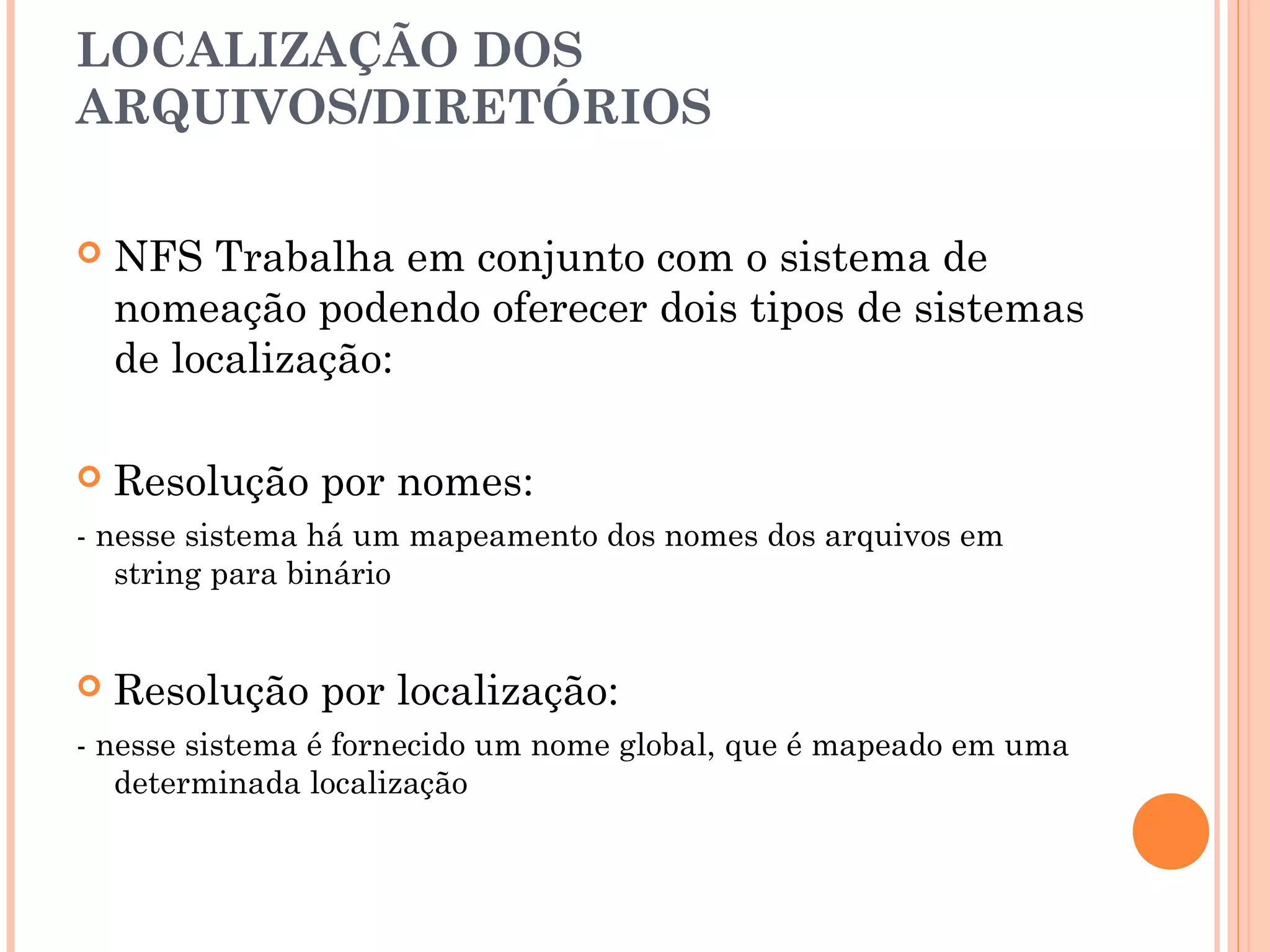 LOCALIZAÇÃO DOS
ARQUIVOS/DIRETÓRIOS
 NFS Trabalha em conjunto com o sistema de
nomeação podendo oferecer dois tipos de sistemas
de localização:
 Resolução por nomes:
- nesse sistema há um mapeamento dos nomes dos arquivos em
string para binário
 Resolução por localização:
- nesse sistema é fornecido um nome global, que é mapeado em uma
determinada localização
 