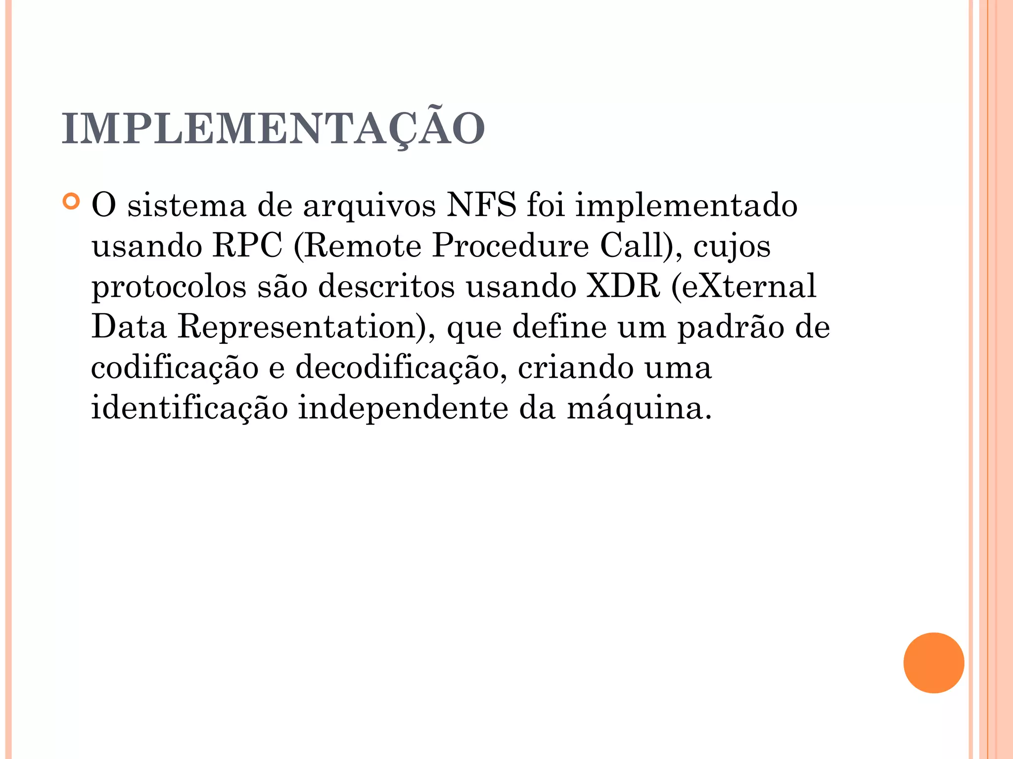 IMPLEMENTAÇÃO
 O sistema de arquivos NFS foi implementado
usando RPC (Remote Procedure Call), cujos
protocolos são descritos usando XDR (eXternal
Data Representation), que define um padrão de
codificação e decodificação, criando uma
identificação independente da máquina.
 