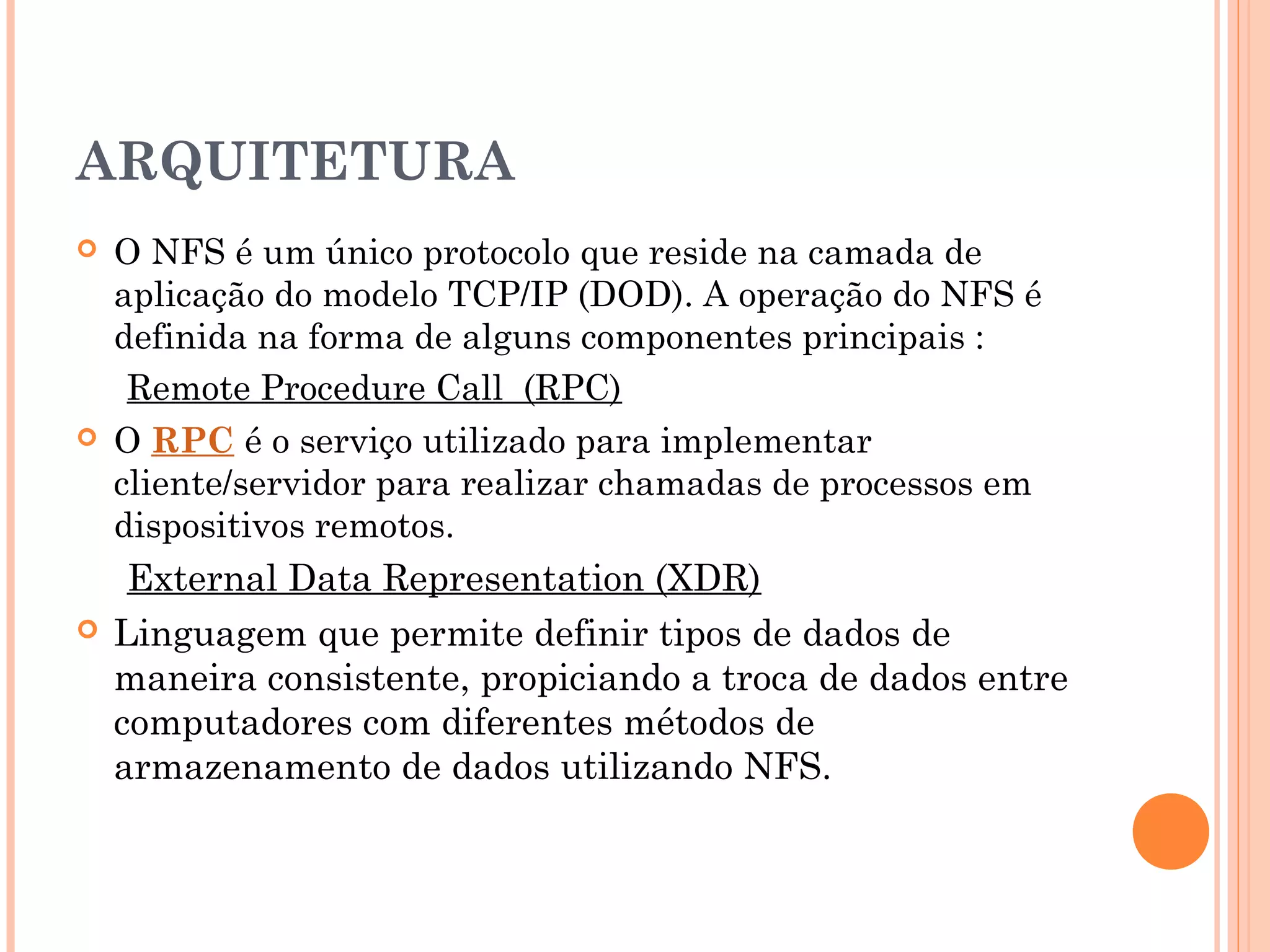 ARQUITETURA
 O NFS é um único protocolo que reside na camada de
aplicação do modelo TCP/IP (DOD). A operação do NFS é
definida na forma de alguns componentes principais :
Remote Procedure Call  (RPC)
 O RPC é o serviço utilizado para implementar
cliente/servidor para realizar chamadas de processos em
dispositivos remotos.
External Data Representation (XDR)
 Linguagem que permite definir tipos de dados de
maneira consistente, propiciando a troca de dados entre
computadores com diferentes métodos de
armazenamento de dados utilizando NFS.
 