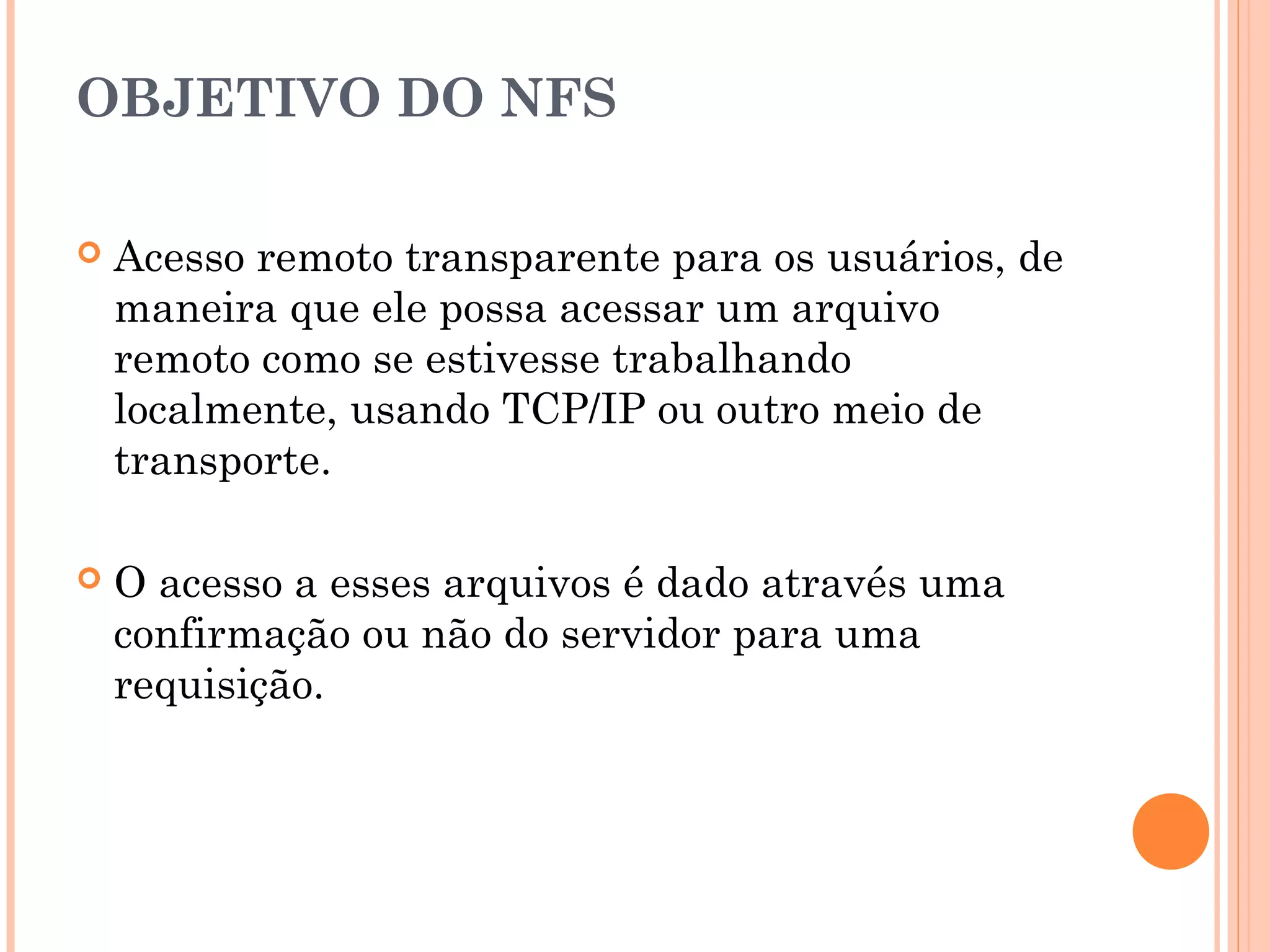 OBJETIVO DO NFS
 Acesso remoto transparente para os usuários, de
maneira que ele possa acessar um arquivo
remoto como se estivesse trabalhando
localmente, usando TCP/IP ou outro meio de
transporte.
 O acesso a esses arquivos é dado através uma
confirmação ou não do servidor para uma
requisição.
 