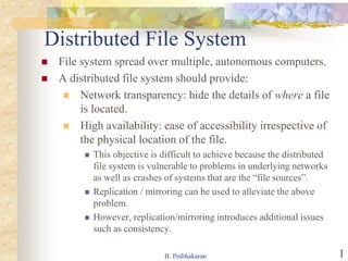 B. Prabhakaran 1
Distributed File System
 File system spread over multiple, autonomous computers.
 A distributed file system should provide:
 Network transparency: hide the details of where a file
is located.
 High availability: ease of accessibility irrespective of
the physical location of the file.
 This objective is difficult to achieve because the distributed
file system is vulnerable to problems in underlying networks
as well as crashes of systems that are the “file sources”.
 Replication / mirroring can be used to alleviate the above
problem.
 However, replication/mirroring introduces additional issues
such as consistency.
 