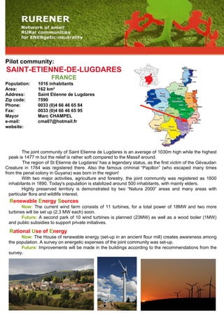 Pilot community:
SAINT-ETIENNE-DE-LUGDARES
                       FRANCE
Population:     1016 inhabitants
Area:           162 km²
Address:        Saint Etienne de Lugdares
Zip code:       7590
Phone:          0033 (0)4 66 46 65 84
Fax:            0033 (0)4 66 46 65 95
Mayor           Marc CHAMPEL
e-mail:         cma07@hotmail.fr
website:




         The joint community of Saint Etienne de Lugdares is an average of 1030m high while the highest
  peak is 1477 m but the relief is rather soft compared to the Massif around.
         The region of St Etienne de Lugdares' has a legendary status, as the first victim of the Gévaudan
Creature in 1764 was registered there. Also the famous criminal “Papillon” (who escaped many times
from the penal colony in Guyana) was born in the region!
         With two major activities, agriculture and forestry, the joint community was registered as 1600
  inhabitants in 1890. Today's population is stabilized around 500 inhabitants, with mainly elders.
         Highly preserved territory is demonstrated by two “Natura 2000” areas and many areas with
  particular flora and wildlife interest.
  Renewable Energy Sources
        Now: The current wind farm consists of 11 turbines, for a total power of 18MW and two more
 turbines will be set up (2,3 MW each) soon.
        Future: A second park of 10 wind turbines is planned (23MW) as well as a wood boiler (1MW)
 and public subsidies to support private initiatives.
  Rational Use of Energy
       Now: The House of renewable energy (set-up in an ancient flour mill) creates awareness among
 the population. A survey on energetic expenses of the joint community was set-up.
       Future: Improvements will be made in the buildings according to the recommendations from the
 survey.
 