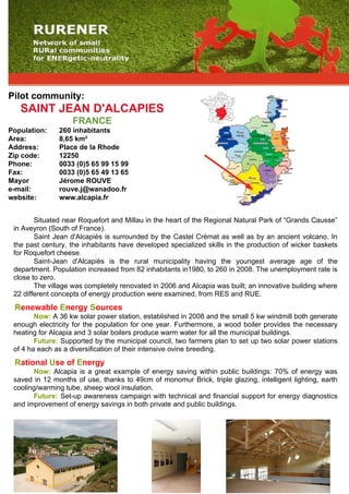 Pilot community:
   SAINT JEAN D'ALCAPIES
                   FRANCE
Population:    260 inhabitants
Area:          8,65 km²
Address:       Place de la Rhode
Zip code:      12250
Phone:         0033 (0)5 65 99 15 99
Fax:           0033 (0)5 65 49 13 65
Mayor          Jérome ROUVE
e-mail:        rouve.j@wanadoo.fr
website:       www.alcapia.fr


        Situated near Roquefort and Millau in the heart of the Regional Natural Park of “Grands Causse”
 in Aveyron (South of France).
        Saint Jean d'Alcapiès is surrounded by the Castel Crèmat as well as by an ancient volcano. In
 the past century, the inhabitants have developed specialized skills in the production of wicker baskets
 for Roquefort cheese.
        Saint-Jean d'Alcapiès is the rural municipality having the youngest average age of the
 department. Population increased from 82 inhabitants in1980, to 260 in 2008. The unemployment rate is
 close to zero.
        The village was completely renovated in 2006 and Alcapia was built; an innovative building where
 22 different concepts of energy production were examined, from RES and RUE.
 Renewable Energy Sources
        Now: A 36 kw solar power station, established in 2008 and the small 5 kw windmill both generate
 enough electricity for the population for one year. Furthermore, a wood boiler provides the necessary
 heating for Alcapia and 3 solar boilers produce warm water for all the municipal buildings.
        Future: Supported by the municipal council, two farmers plan to set up two solar power stations
 of 4 ha each as a diversification of their intensive ovine breeding.
 Rational Use of Energy
       Now: Alcapia is a great example of energy saving within public buildings: 70% of energy was
 saved in 12 months of use, thanks to 49cm of monomur Brick, triple glazing, intelligent lighting, earth
 cooling/warming tube, sheep wool insulation.
       Future: Set-up awareness campaign with technical and financial support for energy diagnostics
 and improvement of energy savings in both private and public buildings.
 