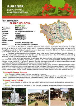 Pilot community:
            SLĂNIC MOLDOVA
                      ROMÂNIA
Population:           5430 inhabitants
Area:                 114,13 km2
Address:              Str. Vasile Alecsandri nr. 4
Zip code:             605500
Phone:                +40 234 348119
Fax:                  +40 234 348829
Mayor/                Poncoş Eugen
contact person
e-mail:               primaria_sl@yahoo.com
website:              www.primariaslanicmoldova.ro
           Also known as „The Pearl of Moldavia”, the resort Slănic Moldova is placed in the south-west of Bacău
county. At an altitude of 530m, on the eastern side of Oriental Carpathians, in Nemira mountains (that are part of
Trotuş-Oituz chain), Slănic Moldova is placed in a narrow depression, crossed by Slănic river. The town is situated at
46°17’ northern latitude and 26°37’ eastern longitude.
           The oldest testimony about Slănic Moldova is given in the book of Constantin Cehan Racoviţă: January 1,
1757. The name of the town was given after the water that crosses its land – the river of Slănic, also adding
„Moldavia” in order to differentiate it from Slănic Prahova.
           When the first spring with salted and stinging water was discovered, the water was analyzed and the search
was continued, successfully finding – an year later – springs no. 3, 4 and 5. Starting with 1808, with the permission of
the ruller Scarlat Calimachi, 12 families of peasants from the salt mines move here, in order to take care of the two
small houses that had been built for those who came for treatment and baths.
Slănic Moldova is 86 km away from Bacău. The precious touristic offer of Slănic Moldova is determined by the quality
of its natural environment: hydro-mineral resources (mineral waters and therapeutic gases). Besides tourist activities,
there are some small wood processing facilities (saw mills, carpentry works and small furniture manufacturers). Agro
tourism, pilgrimage and cultural tourism are also developed because of the regional cultural and historical heritage.

  Renewable Energy Sources
    Now: There is a heating system with solar pannels, for the school.
    Future: Installation – in order to replace or complete the classical heating systems – of systems that use solar
 energy, geothermal or wind energy, or other systems that lead to a better quality of air, water and soil.

  Rational Use of Energy
    Now: Thermic isolation of buildings that are publicly administrated: schools, kindergartens, administrative
 spaces.
    Future: Thermic isolation of the blocks of flats, through a national programme of thermic improvement of
 condominiums.
 