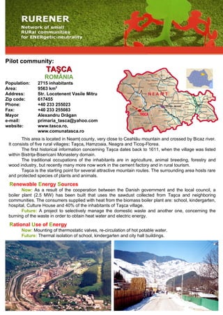 Pilot community:
                    TAŞCA
                   ROMÂNIA
Population:    2715 inhabitants
Area:          9563 km2
Address:       Str. Locotenent Vasile Mitru
Zip code:      617455
Phone:         +40 233 255023
Fax:           +40 233 255083
Mayor          Alexandru Drăgan
e-mail:        primaria_tasca@yahoo.com
website:       www.tasca.ro,
               www.comunatasca.ro
        This area is located in Neamţ county, very close to Ceahlău mountain and crossed by Bicaz river.
 It consists of five rural villages: Taşca, Hamzoaia, Neagra and Ticoş-Florea.
        The first historical information concerning Taşca dates back to 1611, when the village was listed
 within Bistriţa-Bisericani Monastery domain.
        The traditional occupations of the inhabitants are in agriculture, animal breeding, forestry and
 wood industry, but recently many more now work in the cement factory and in rural tourism.
        Taşca is the starting point for several attractive mountain routes. The surrounding area hosts rare
 and protected species of plants and animals.
 Renewable Energy Sources
        Now: As a result of the cooperation between the Danish government and the local council, a
 boiler plant (2.5 MW) has been built that uses the sawdust collected from Taşca and neighboring
 communities. The consumers supplied with heat from the biomass boiler plant are: school, kindergarten,
 hospital, Culture House and 40% of the inhabitants of Taşca village.
        Future: A project to selectively manage the domestic waste and another one, concerning the
 burning of the waste in order to obtain heat water and electric energy.
 Rational Use of Energy
       Now: Mounting of thermostatic valves, re-circulation of hot potable water.
       Future: Thermal isolation of school, kindergarten and city hall buildings.
 