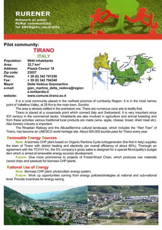Pilot community:
                    TIRANO
                       ITALY
Population:     9044 inhabitants
Area:           32,7 km2
Address:        Piazza Cavour 18
Zip code:       23037
Phone:          + 39 (0) 342 701256
Fax:            + 39 (0) 342 704340
Mayor           Della Vedova Gianmartino
e-mail:         gian_martino_della_vedova@region
                e.lombardia.it
website:        www.comune.tirano.so.it
        It is a rural community placed in the northest province of Lombardy Region. It is in the most narrow
 point of Valtellina Valley, at 28 Km to the main town, Sondrio.
        The area is already settled in the prehistoric era. There are numerous cave arts to testify that.
        Tirano is placed at a crossroads point which connect Italy and Switzerland. It is very important since
 XVI century in the commercial sector. Inhabitants are also involved in agriculture and animal breeding and
 from these activities various traditional local products are made (wine, apple, cheese, bread, dried meat etc).
 Also forestry industry is important.
        The Rhaetian Railway and the Albula/Bernina cultural landscape, which includes the “Red Train” of
 Tirano, has become an UNESCO world heritage site. About 500.000 tourists pass for Tirano every year.
 Renewable Energy Sources
       Now: A biomass CHP plant based on Organic Rankine Cycle turbogenerator (the first in Italy) supplies
 the town of Tirano with district heating and electricity (an overall efficiency of about 89%). Thorough an
 agreement with the TCVVV Inc, the 5% company’s gross sales is designed for a special Municipality’s budget
 item which is aimed at renewable energy sources development.
       Future: Give more prominence to projects of Forest-Wood Chain, which produces raw materials
 (wood chips and sawdust) for biomass CHP plants.
 Rational Use of Energy
         Now: Biomass CHP plant, photovoltaic energy system.
         Future: Work up opportunities coming from energy policies/strategies at national and sub-national
 level. Provide incentives for energy saving.
 