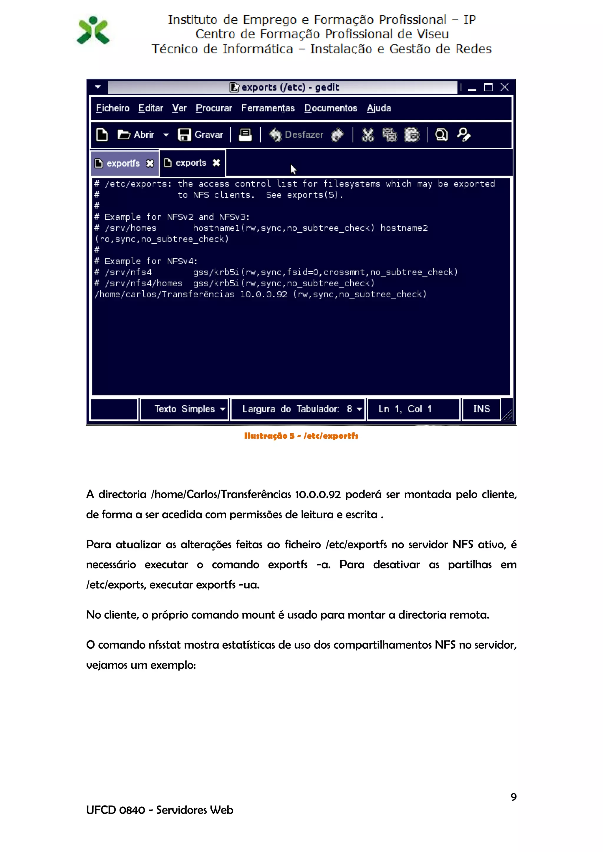 Ilustração 5 - /etc/exportfs




A directoria /home/Carlos/Transferências 10.0.0.92 poderá ser montada pelo cliente,
de forma a ser acedida com permissões de leitura e escrita .

Para atualizar as alterações feitas ao ficheiro /etc/exportfs no servidor NFS ativo, é
necessário executar o comando exportfs -a. Para desativar as partilhas em
/etc/exports, executar exportfs -ua.

No cliente, o próprio comando mount é usado para montar a directoria remota.

O comando nfsstat mostra estatísticas de uso dos compartilhamentos NFS no servidor,
vejamos um exemplo:




                                                                                    9
UFCD 0840 - Servidores Web
 