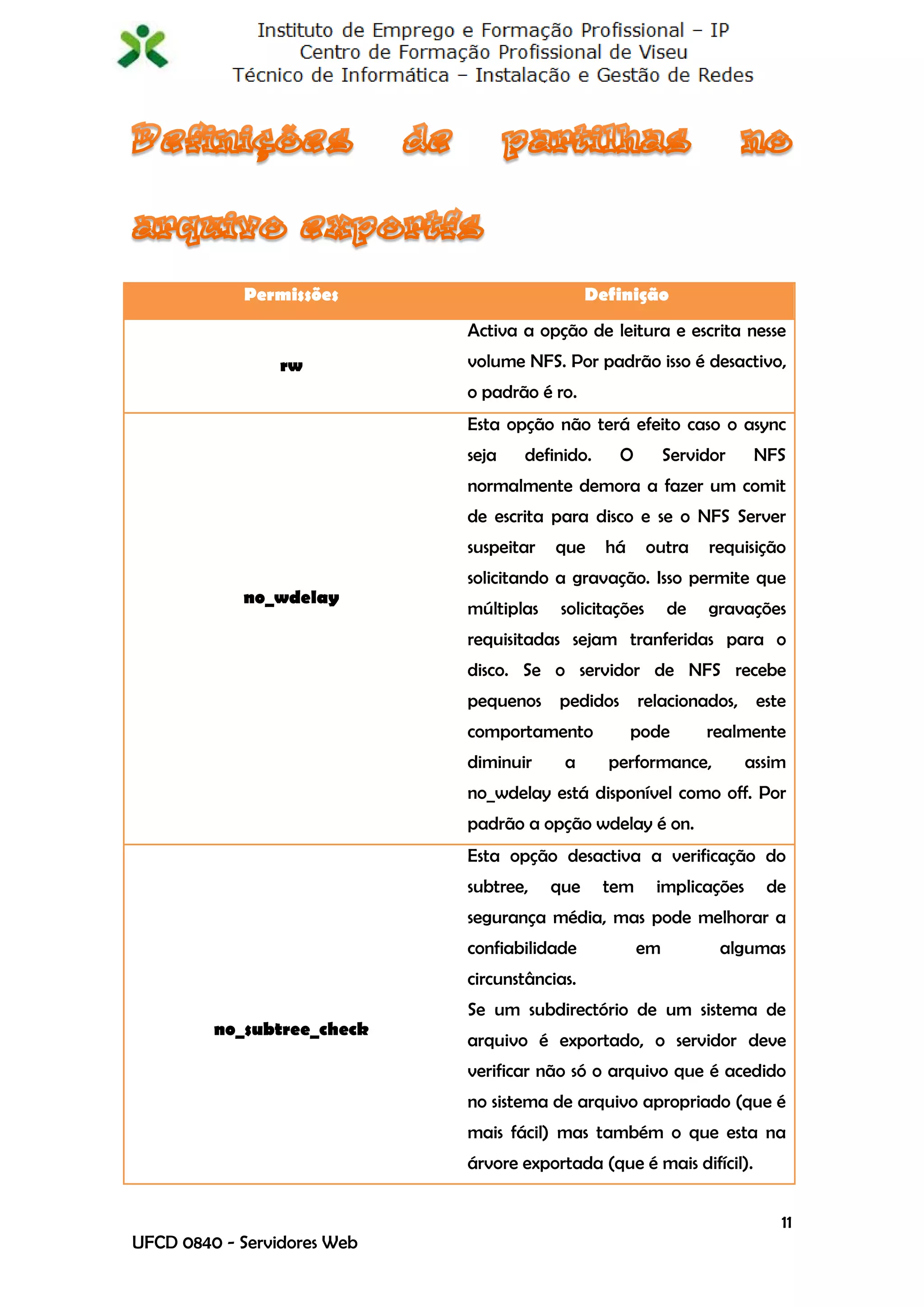 Permissões                         Definição
                             Activa a opção de leitura e escrita nesse
                 rw          volume NFS. Por padrão isso é desactivo,
                             o padrão é ro.
                             Esta opção não terá efeito caso o async
                             seja   definido.     O        Servidor      NFS
                             normalmente demora a fazer um comit
                             de escrita para disco e se o NFS Server
                             suspeitar   que     há      outra   requisição
                             solicitando a gravação. Isso permite que
            no_wdelay
                             múltiplas    solicitações     de    gravações
                             requisitadas sejam tranferidas para o
                             disco. Se o servidor de NFS recebe
                             pequenos pedidos relacionados, este
                             comportamento            pode       realmente
                             diminuir     a      performance,           assim
                             no_wdelay está disponível como off. Por
                             padrão a opção wdelay é on.
                             Esta opção desactiva a verificação do
                             subtree,    que    tem       implicações     de
                             segurança média, mas pode melhorar a
                             confiabilidade           em          algumas
                             circunstâncias.
                             Se um subdirectório de um sistema de
         no_subtree_check
                             arquivo é exportado, o servidor deve
                             verificar não só o arquivo que é acedido
                             no sistema de arquivo apropriado (que é
                             mais fácil) mas também o que esta na
                             árvore exportada (que é mais difícil).


                                                                            11
UFCD 0840 - Servidores Web
 