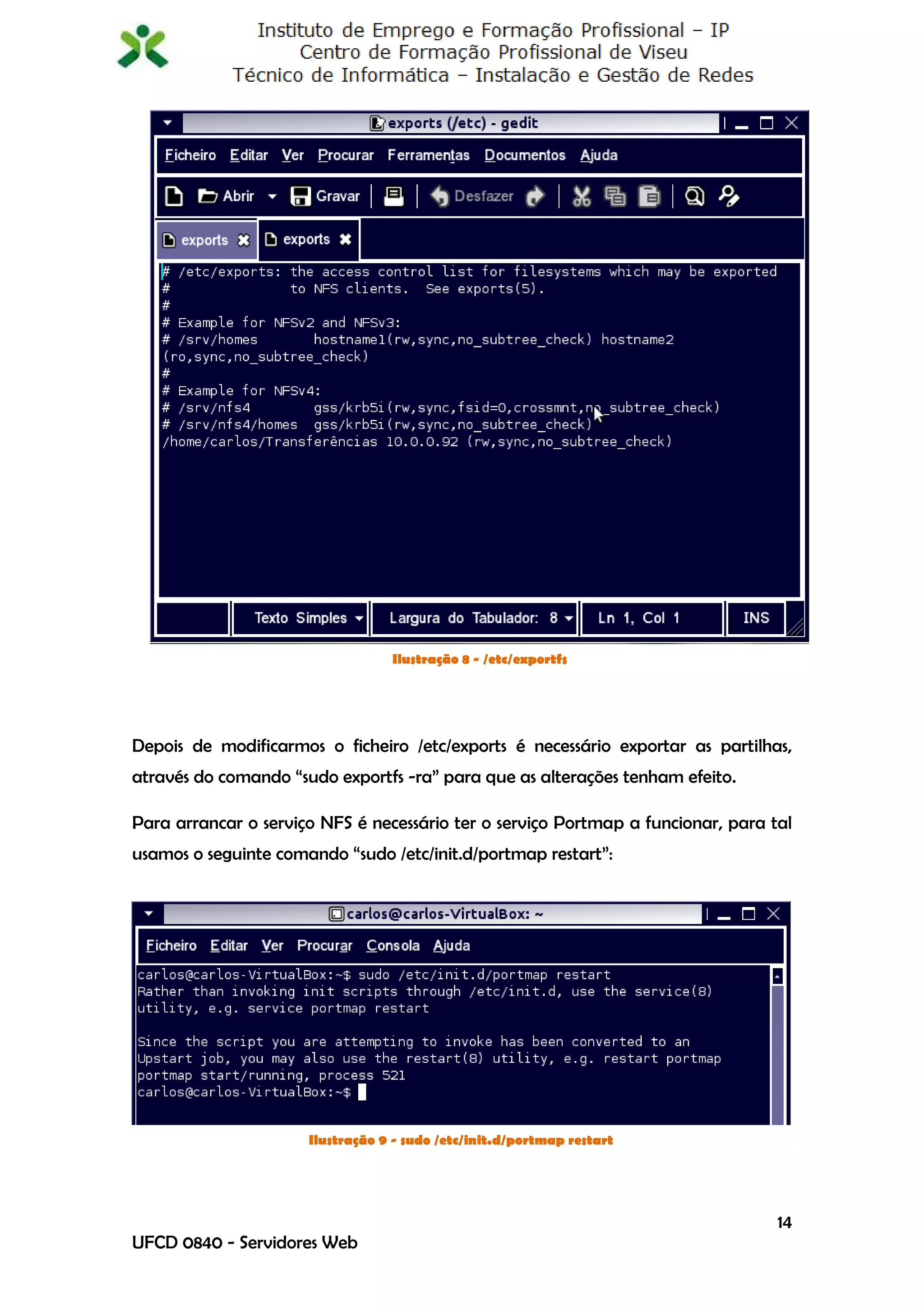 Ilustração 8 - /etc/exportfs




Depois de modificarmos o ficheiro /etc/exports é necessário exportar as partilhas,
através do comando “sudo exportfs -ra” para que as alterações tenham efeito.

Para arrancar o serviço NFS é necessário ter o serviço Portmap a funcionar, para tal
usamos o seguinte comando “sudo /etc/init.d/portmap restart”:




                      Ilustração 9 - sudo /etc/init.d/portmap restart




                                                                                  14
UFCD 0840 - Servidores Web
 
