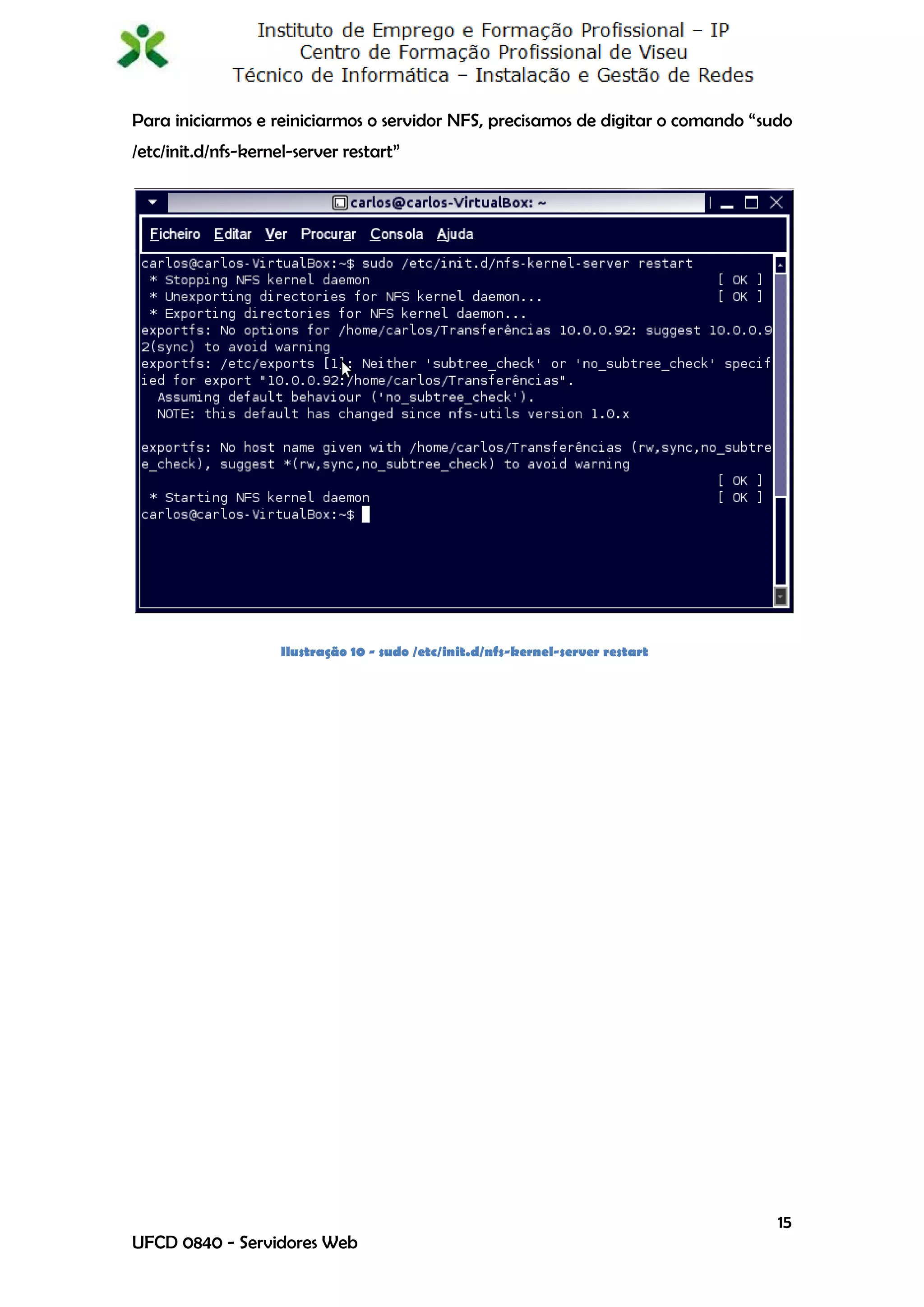 Para iniciarmos e reiniciarmos o servidor NFS, precisamos de digitar o comando “sudo
/etc/init.d/nfs-kernel-server restart”




                     Ilustração 10 - sudo /etc/init.d/nfs-kernel-server restart




                                                                                  15
UFCD 0840 - Servidores Web
 