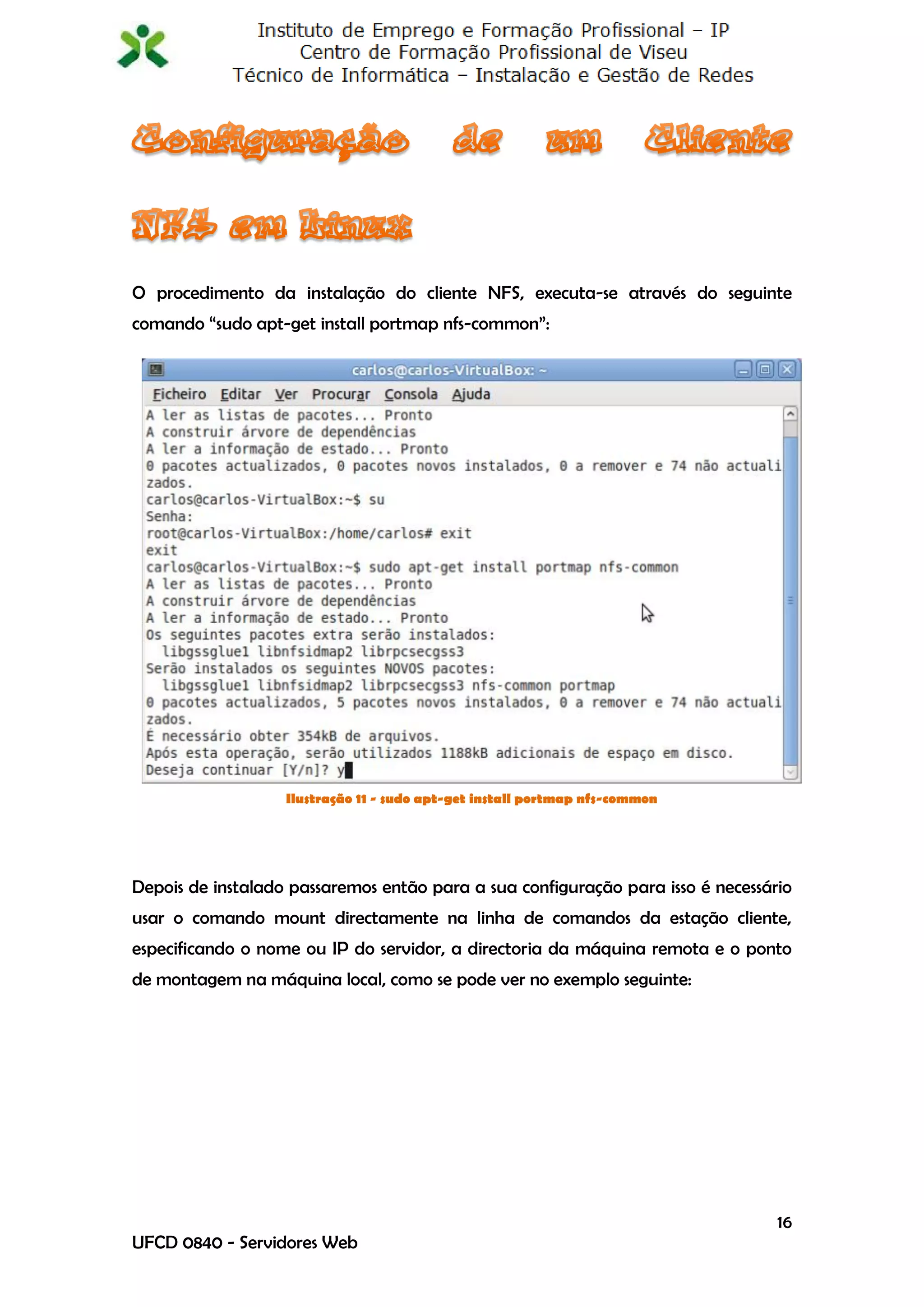 O procedimento da instalação do cliente NFS, executa-se através do seguinte
comando “sudo apt-get install portmap nfs-common”:




                   Ilustração 11 - sudo apt-get install portmap nfs-common




Depois de instalado passaremos então para a sua configuração para isso é necessário
usar o comando mount directamente na linha de comandos da estação cliente,
especificando o nome ou IP do servidor, a directoria da máquina remota e o ponto
de montagem na máquina local, como se pode ver no exemplo seguinte:




                                                                                 16
UFCD 0840 - Servidores Web
 