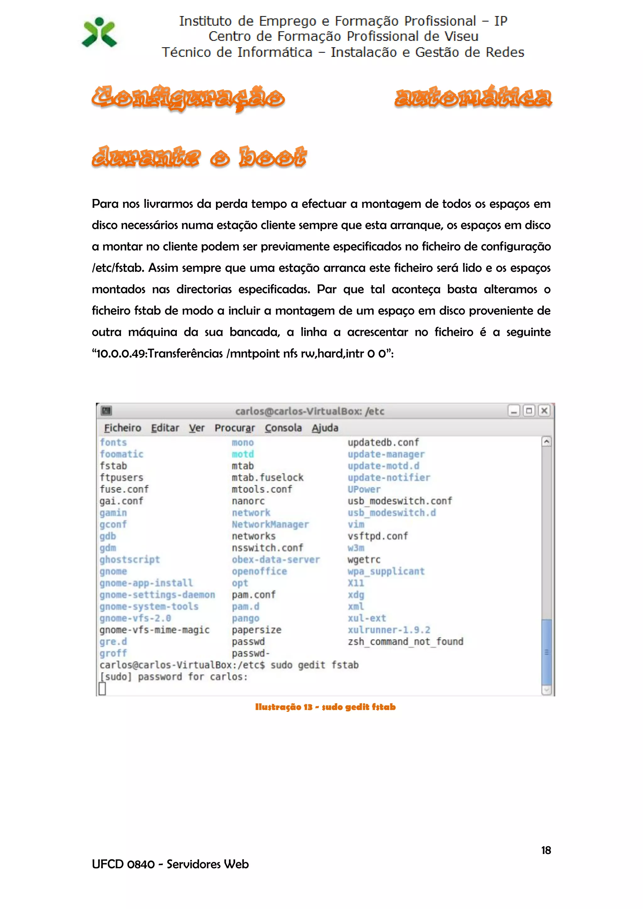 Para nos livrarmos da perda tempo a efectuar a montagem de todos os espaços em
disco necessários numa estação cliente sempre que esta arranque, os espaços em disco
a montar no cliente podem ser previamente especificados no ficheiro de configuração
/etc/fstab. Assim sempre que uma estação arranca este ficheiro será lido e os espaços
montados nas directorias especificadas. Par que tal aconteça basta alteramos o
ficheiro fstab de modo a incluir a montagem de um espaço em disco proveniente de
outra máquina da sua bancada, a linha a acrescentar no ficheiro é a seguinte
“10.0.0.49:Transferências /mntpoint nfs rw,hard,intr 0 0”:




                               Ilustração 13 - sudo gedit fstab




                                                                                   18
UFCD 0840 - Servidores Web
 