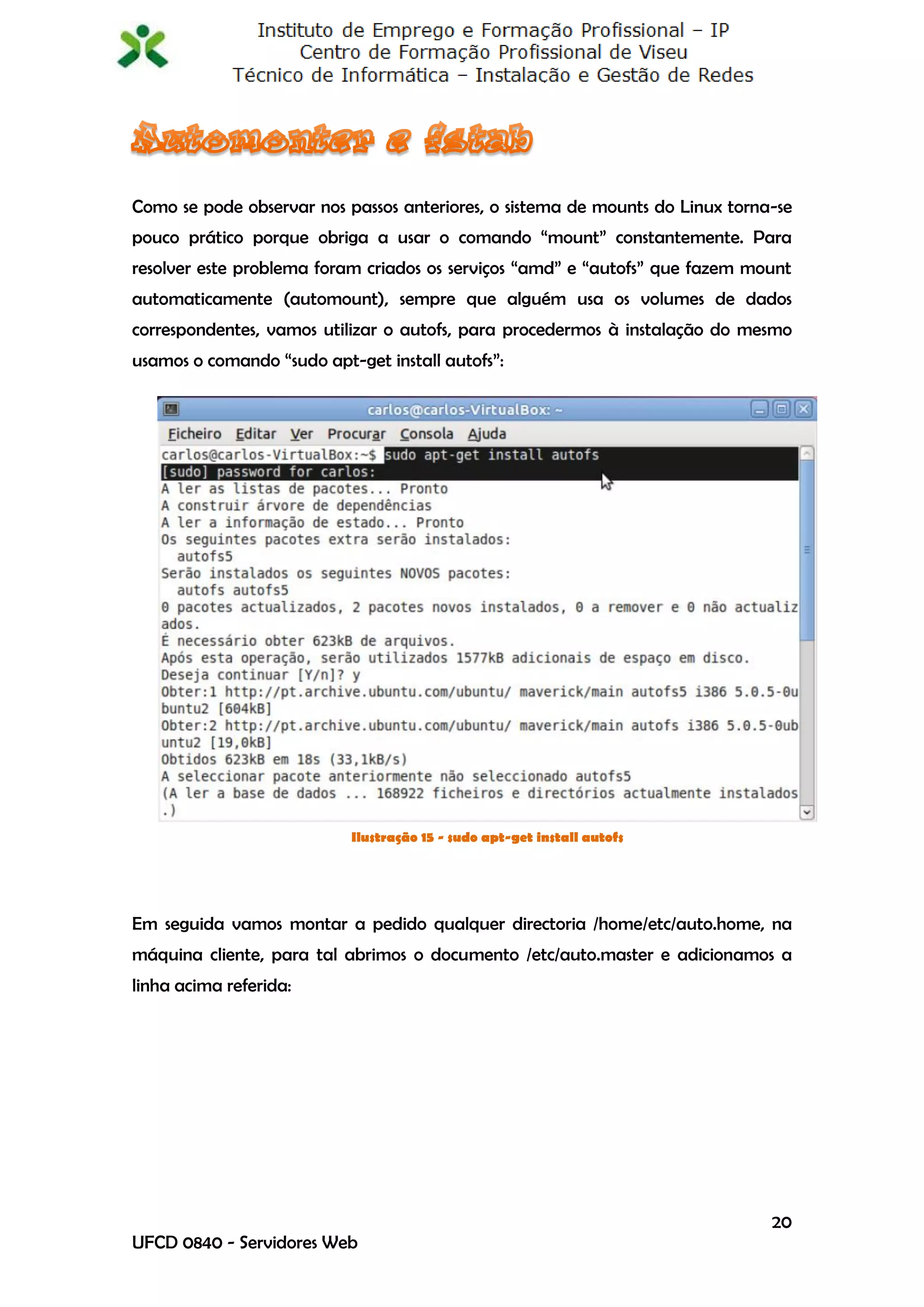 Como se pode observar nos passos anteriores, o sistema de mounts do Linux torna-se
pouco prático porque obriga a usar o comando “mount” constantemente. Para
resolver este problema foram criados os serviços “amd” e “autofs” que fazem mount
automaticamente (automount), sempre que alguém usa os volumes de dados
correspondentes, vamos utilizar o autofs, para procedermos à instalação do mesmo
usamos o comando “sudo apt-get install autofs”:




                           Ilustração 15 - sudo apt-get install autofs




Em seguida vamos montar a pedido qualquer directoria /home/etc/auto.home, na
máquina cliente, para tal abrimos o documento /etc/auto.master e adicionamos a
linha acima referida:




                                                                               20
UFCD 0840 - Servidores Web
 