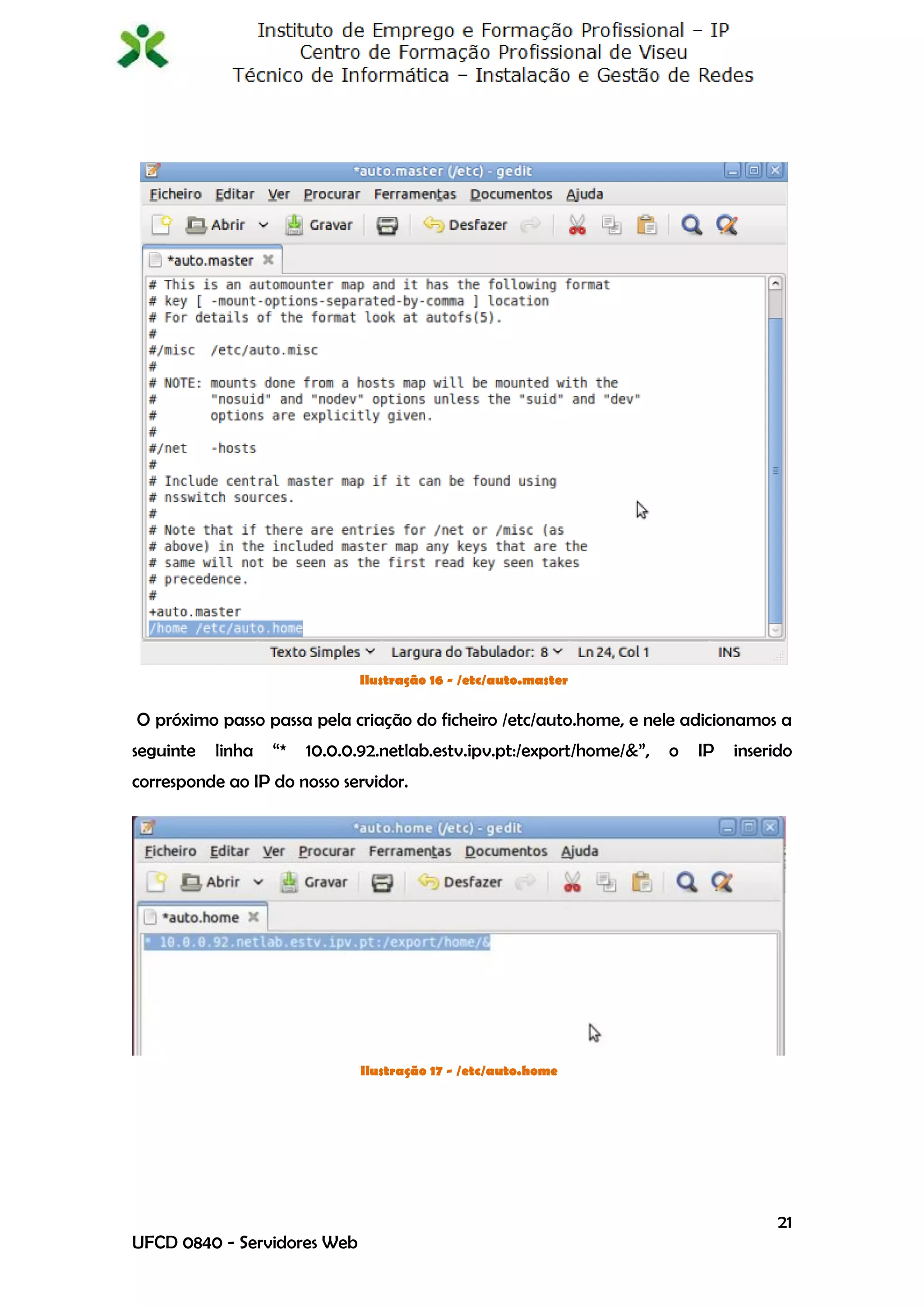 Ilustração 16 - /etc/auto.master

O próximo passo passa pela criação do ficheiro /etc/auto.home, e nele adicionamos a
seguinte   linha   “*   10.0.0.92.netlab.estv.ipv.pt:/export/home/&”,   o   IP   inserido
corresponde ao IP do nosso servidor.




                               Ilustração 17 - /etc/auto.home




                                                                                       21
UFCD 0840 - Servidores Web
 